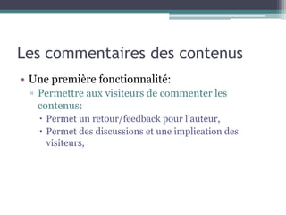 Les commentaires des contenus
• Une première fonctionnalité:
 ▫ Permettre aux visiteurs de commenter les
   contenus:
    Permet un retour/feedback pour l’auteur,
    Permet des discussions et une implication des
     visiteurs,
 