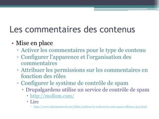 Les commentaires des contenus
• Mise en place
 ▫ Activer les commentaires pour le type de contenu
 ▫ Configurer l’apparence et l’organisation des
   commentaires
 ▫ Attribuer les permissions sur les commentaires en
   fonction des rôles
 ▫ Configurer le système de contrôle de spam
    Drupalgardens utilise un service de contrôle de spam
      http://mollom.com/
      Lire
      ▫ http://www.lafermeduweb.net/billet/mollom-le-webservice-anti-spam-efficace-403.html
 