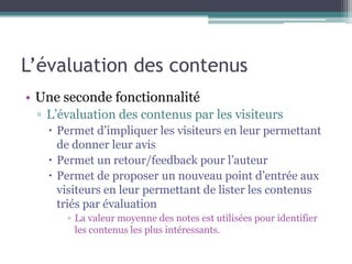 L’évaluation des contenus
• Une seconde fonctionnalité
 ▫ L’évaluation des contenus par les visiteurs
    Permet d’impliquer les visiteurs en leur permettant
     de donner leur avis
    Permet un retour/feedback pour l’auteur
    Permet de proposer un nouveau point d’entrée aux
     visiteurs en leur permettant de lister les contenus
     triés par évaluation
      ▫ La valeur moyenne des notes est utilisées pour identifier
        les contenus les plus intéressants.
 