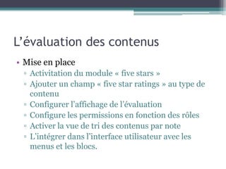 L’évaluation des contenus
• Mise en place
 ▫ Activitation du module « five stars »
 ▫ Ajouter un champ « five star ratings » au type de
   contenu
 ▫ Configurer l’affichage de l’évaluation
 ▫ Configure les permissions en fonction des rôles
 ▫ Activer la vue de tri des contenus par note
 ▫ L’intégrer dans l’interface utilisateur avec les
   menus et les blocs.
 