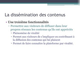 La dissémination des contenus
• Une troisième fonctionnalité
 ▫ Permettre aux visiteurs de diffuser dans leur
   propres réseaux les contenus qu’ils ont appréciés
    Phénomène de viralité
    Permet aux visiteurs de s’impliquer en contribuant à
     la diffusion des contenus qui lui plaisent
    Permet de faire connaître la plateforme par viralité.
 
