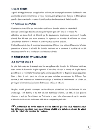 1.3 LES DEBITS
A partir de l’hypothèse que les applications utilisées par la compagnie assurance de Marseille sont
gourmandes et consommatrice de la bande passante, j’ai opté pour des liens de en fibre optique
pour les liaisons verticales et restent évolutifs en fonction du nombre de Switch empilés.

 Politique des VLANs
Un réseau local est défini par un domaine de diffusion. Tous les hôtes d'un réseau local
reçoivent les messages de diffusion émis par n'importe quel autre hôte de ce réseau. Par
définition, un réseau local est délimité par des équipements fonctionnant au niveau 3 (couche
réseau). Les VLANs vont nous permettre de segmenter ce domaine de diffusion au niveau
2(notamment de réduire le domaine de collision) et de sécuriser le réseau.
L’objectif principal étant de segmenter ce domaine de diffusion pour utiliser efficacement la bande
passante et d’assurer la sécurité des données transitant sur le réseau de la société, de ce fait
chacun des services de la société sera cloisonnés sur un vlan.

2 ADRESSAGE ET NOMMAGE

2.1 ADRESSAGE :
Le plan d'adressage est la stratégie que l'on va appliquer afin de relier les différentes entités de
notre réseau de la manière la plus optimale. C'est-à-dire afin que le réseau soit le plus rapide
possible avec si possible l'architecture la plus simple (ce qui facilite le diagnostic en cas de panne).
Pour ce faire, je suis partis du principe que pour optimiser au maximum les différents flux
réseaux, il faut minimiser au maximum le routage et favoriser la commutation. De ce fait, de
privilégier la limitation des domaines de broadcast à l'aide de VLANs.


De plus, on doit prendre en compte certains éléments primordiaux pour la réalisation du plan
d'adressage. Tout d'abord, il me faut un plan d'adressage évolutif. En effet, on doit pouvoir
s'adapter et anticiper la croissance de l'entreprise e. mon plan d'adressage devra être capable
d'accueillir des nouvelles entités sans subir aucun changement particulier.


 A l'intérieur de notre réseau, on ne définira pas de sous réseaux pour
les différents services mais on utilisera plutôt une solution à base de VLAN
afin de réduire le nombre de routeur.




                                                                                                           1
 