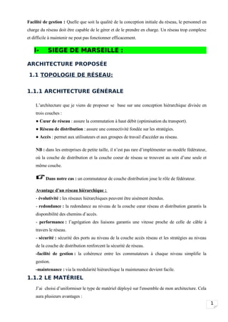Facilité de gestion : Quelle que soit la qualité de la conception initiale du réseau, le personnel en
charge du réseau doit être capable de le gérer et de le prendre en charge. Un réseau trop complexe
et difficile à maintenir ne peut pas fonctionner efficacement.

   I-      SIEGE DE MARSEILLE :

ARCHITECTURE PROPOSÉE

 1.1 TOPOLOGIE DE RÉSEAU:


1.1.1 ARCHITECTURE GÉNÉRALE

    L’architecture que je viens de proposer se base sur une conception hiérarchique divisée en
    trois couches :
    ● Cœur de réseau : assure la commutation à haut débit (optimisation du transport).
    ● Réseau de distribution : assure une connectivité fondée sur les stratégies.
    ● Accès : permet aux utilisateurs et aux groupes de travail d'accéder au réseau.

    NB : dans les entreprises de petite taille, il n’est pas rare d’implémenter un modèle fédérateur,
    où la couche de distribution et la couche coeur de réseau se trouvent au sein d’une seule et
    même couche.

     Dans notre cas : un commutateur de couche distribution joue le rôle de fédérateur.
    Avantage d’un réseau hiérarchique :
    - évolutivité : les réseaux hiérarchiques peuvent être aisément étendus.
    - redondance : la redondance au niveau de la couche cœur réseau et distribution garantis la
    disponibilité des chemins d’accès.
    - performance : l’agrégation des liaisons garantis une vitesse proche de celle de câble à
    travers le réseau.
    - sécurité : sécurité des ports au niveau de la couche accès réseau et les stratégies au niveau
    de la couche de distribution renforcent la sécurité de réseau.
    -facilité de gestion : la cohérence entre les commutateurs à chaque niveau simplifie la
    gestion.
    -maintenance : via la modularité hiérarchique la maintenance devient facile.
1.1.2 LE MATÉRIEL
    J’ai choisi d’uniformiser le type de matériel déployé sur l'ensemble de mon architecture. Cela
    aura plusieurs avantages :
                                                                                                        1
 