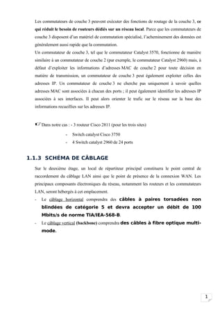 Les commutateurs de couche 3 peuvent exécuter des fonctions de routage de la couche 3, ce
  qui réduit le besoin de routeurs dédiés sur un réseau local. Parce que les commutateurs de
  couche 3 disposent d’un matériel de commutation spécialisé, l’acheminement des données est
  généralement aussi rapide que la commutation.
  Un commutateur de couche 3, tel que le commutateur Catalyst 3570, fonctionne de manière
  similaire à un commutateur de couche 2 (par exemple, le commutateur Catalyst 2960) mais, à
  défaut d’exploiter les informations d’adresses MAC de couche 2 pour toute décision en
  matière de transmission, un commutateur de couche 3 peut également exploiter celles des
  adresses IP. Un commutateur de couche 3 ne cherche pas uniquement à savoir quelles
  adresses MAC sont associées à chacun des ports ; il peut également identifier les adresses IP
  associées à ses interfaces. Il peut alors orienter le trafic sur le réseau sur la base des
  informations recueillies sur les adresses IP.



  Dans notre cas : - 3 routeur Cisco 2811 (pour les trois sites)
                    -   Switch catalyst Cisco 3750
                    -   4 Switch catalyst 2960 de 24 ports


1.1.3 SCHÉMA DE CÂBLAGE
  Sur le deuxième étage, un local de répartiteur principal constituera le point central de
  raccordement du câblage LAN ainsi que le point de présence de la connexion WAN. Les
  principaux composants électroniques du réseau, notamment les routeurs et les commutateurs
  LAN, seront hébergés à cet emplacement.
  -   Le câblage horizontal comprendra des câbles à paires torsadées non
      blindées de catégorie 5 et devra accepter un débit de 100
      Mbits/s de norme TIA/IEA-568-B.
  -   Le câblage vertical (backbone) comprendra des câbles à fibre optique multi-
      mode.




                                                                                                  1
 