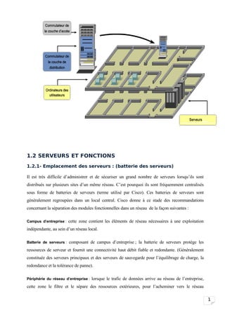 1.2 SERVEURS ET FONCTIONS
1.2.1- Emplacement des serveurs : (batterie des serveurs)

Il est très difficile d’administrer et de sécuriser un grand nombre de serveurs lorsqu’ils sont
distribués sur plusieurs sites d’un même réseau. C’est pourquoi ils sont fréquemment centralisés
sous forme de batteries de serveurs (terme utilisé par Cisco). Ces batteries de serveurs sont
généralement regroupées dans un local central. Cisco donne à ce stade des recommandations
concernant la séparation des modules fonctionnelles dans un réseau de la façon suivantes :

Campus d’entreprise : cette zone contient les éléments de réseau nécessaires à une exploitation

indépendante, au sein d’un réseau local.

Batterie de serveurs : composant de campus d’entreprise ; la batterie de serveurs protège les

ressources de serveur et fournit une connectivité haut débit fiable et redondante. (Généralement
constituée des serveurs principaux et des serveurs de sauvegarde pour l’équilibrage de charge, la
redondance et la tolérance de panne).

Périphérie du réseau d’entreprise : lorsque le trafic de données arrive au réseau de l’entreprise,

cette zone le filtre et le sépare des ressources extérieures, pour l’acheminer vers le réseau

                                                                                                     1
 