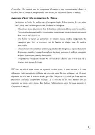 d’entreprise. Elle contient tous les composants nécessaires à une communication efficace et
sécurisée entre le campus d’entreprise et les sites distants, les utilisateurs distants et Internet.

Avantage d’une telle conception du réseau :

     La structure modulaire des architectures d’entreprise (inspiré de l’architecture des entreprises
     chez Cisco) offre les avantages suivants en termes de conception :
     -   Elle crée un réseau déterministe doté de frontières clairement définies entre les modules.
         Ces points de démarcation clairs permettent au concepteur du réseau de savoir exactement
         d’où vient le trafic et où il va.
     -   Elle facilite le travail de conception en rendant chaque module indépendant. Le
         concepteur peut alors se concentrer sur les besoins de chaque zone, de manière
         individuelle.
     -   Elle améliore l’extensibilité du système en permettant à l’entreprise de rajouter facilement
         de nouveaux modules. Lorsque la complexité du réseau augmente, il suffit au concepteur
         d’ajouter de nouveaux modules fonctionnels.
     -   Elle permet au concepteur d’ajouter des services et des solutions sans avoir à modifier la
         structure sous-jacente du réseau.


Donc au sein de notre réseau est segmenté en deux zones, la zone serveurs et la zone
utilisateurs. Cette segmentation s'effectue au travers de vlans. La zone utilisateurs est elle aussi
segmentée de telle sorte à avoir un service par vlan. Chaque services ainsi que leurs serveurs
(Ressources humaines, comptabilité, finances ...) se trouvera sur un vlan différent afin de
segmenter au mieux notre réseau, d'en faciliter l’administration, gérer la bande passante et
d'augmenter la sécurité.




                                                                                                        1
 