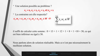 • Une solution possible au problème ?
x1 = 0, x2 = 1, x3 = 1, et x4 = 1
• La contrainte est elle respectée?
x1.w1 + x2.w2 + x3.w3 + x4.w4 ≤ W 
il suffit de calculer cette somme : 0 × 13 + 1 × 12 + 1 × 8 + 1 ×10 = 30, ce qui
est bien inférieur ou égal à 30.
Nous parlons alors de solution réalisable. Mais ce n’est pas nécessairement la
meilleure solution.
Mise en contexte
Problématique
Enoncé
Mathématique
Solutions Proposées Conclusion
 