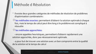 • Il existe deux grandes catégories de méthodes de résolution de problèmes
d’optimisation combinatoire :
les méthodes exactes: permettent d’obtenir la solution optimale à chaque
fois, mais le temps de calcul peut être long si le problème est compliqué à
résoudre
les méthodes approchées:
- encore appelées heuristiques, permettent d’obtenir rapidement une
solution approchée, donc pas nécessairement optimale.
- a pour but de trouver une solution avec un bon compromis entre la qualité
de la solution et le temps de calcul
Méthode d Résolution
Mise en contexte
Problématique
Enoncé
Mathématique
Solutions Proposées Conclusion
 