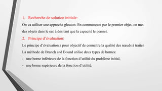 1. Recherche de solution initiale:
On va utiliser une approche glouton. En commençant par le premier objet, on met
des objets dans le sac à dos tant que la capacité le permet.
2. Principe d’évaluation:
Le principe d’évaluation a pour objectif de connaître la qualité des nœuds à traiter
La méthode de Branch and Bound utilise deux types de bornes:
- une borne inférieure de la fonction d’utilité du problème initial,
- une borne supérieure de la fonction d’utilité.
 