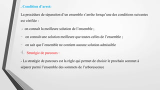 . Condition d’arret:
La procédure de séparation d’un ensemble s’arrête lorsqu’une des conditions suivantes
est vérifiée :
- on connaît la meilleure solution de l’ensemble ;
- on connaît une solution meilleure que toutes celles de l’ensemble ;
- on sait que l’ensemble ne contient aucune solution admissible
4. Stratégie de parcours :
- La stratégie de parcours est la règle qui permet de choisir le prochain sommet à
séparer parmi l’ensemble des sommets de l’arborescence
 