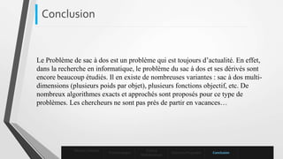 Le Problème de sac à dos est un problème qui est toujours d’actualité. En effet,
dans la recherche en informatique, le problème du sac à dos et ses dérivés sont
encore beaucoup étudiés. Il en existe de nombreuses variantes : sac à dos multi-
dimensions (plusieurs poids par objet), plusieurs fonctions objectif, etc. De
nombreux algorithmes exacts et approchés sont proposés pour ce type de
problèmes. Les chercheurs ne sont pas près de partir en vacances…
Conclusion
Mise en contexte
Problématique
Enoncé
Mathématique
Solutions Proposées Conclusion
 