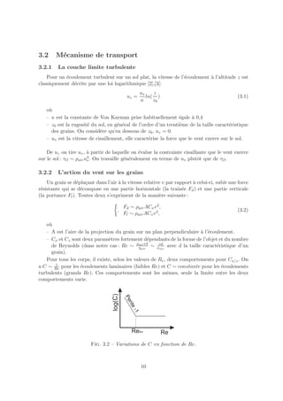 3.2     M´canisme de transport
         e
3.2.1    La couche limite turbulente
    Pour un ´coulement turbulent sur un sol plat, la vitesse de l’´coulement ` l’altitude z est
            e                                                     e          a
classiquement d´crite par une loi logarithmique [2],[3]:
               e
                                                 u∗    z
                                          uz =      ln( )                                     (3.1)
                                                 κ     z0
   o`
    u
   – κ est la constante de Von Karman prise habituellement ´gale a 0,4
                                                                  e     `
   – z0 est la rugosit´ du sol, en g´n´ral de l’ordre d’un trenti`me de la taille caract´ristique
                      e             e e                           e                      e
     des grains. On consid`re qu’en dessous de z0 , uz = 0.
                            e
   – u∗ est la vitesse de cisaillement, elle caract´rise la force que le vent exerce sur le sol.
                                                   e

    De uz on tire u∗ , ` partir de laquelle on ´value la contrainte cisaillante que le vent exerce
                        a                        e
                        2 . On travaille g´n´ralement en terme de u plutˆt que de τ .
sur le sol : τO ∼ ρair u∗                 e e                              o
                                                                    ∗                  O


3.2.2    L’action du vent sur les grains
    Un grain se d´pla¸ant dans l’air ` la vitesse relative v par rapport ` celui-ci, subit une force
                  e c                a                                   a
r´sistante qui se d´compose en une partie horizontale (la traˆ ee Fd ) et une partie verticale
 e                  e                                             ın´
(la portance Fl ). Toutes deux s’expriment de la mani`re suivante :
                                                         e

                                         Fd ∼ ρair ACx v 2 ,
                                     .                                                        (3.2)
                                         Fl ∼ ρair ACz v 2 ,

   o`
    u
   – A est l’aire de la projection du grain sur un plan perpendiculaire ` l’´coulement.
                                                                          a e
   – Cx et Cz sont deux param`tres fortement d´pendants de la forme de l’objet et du nombre
                                e                   e
     de Reynolds (dans notre cas : Re ∼ ρair vd ∼ νvd avec d la taille caract´ristique d’un
                                               ηair     air
                                                                                e
     grain).
   Pour tous les corps, il existe, selon les valeurs de Re , deux comportements pour Cx/z . On
       1
a C ∼ Re pour les ´coulements laminaires (faibles Re) et C ∼ constante pour les ´coulements
                   e                                                              e
turbulents (grands Re). Ces comportements sont les mˆmes, seule la limite entre les deux
                                                             e
comportements varie.




                        Fig. 3.2 – Variations de C en fonction de Re.



                                                 10
 