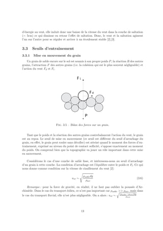 d’´nergie au vent, elle induit donc une baisse de la vitesse du vent dans la couche de saltation
  e
(∼ 5cm) ce qui diminue en retour l’eﬀet de saltation. Donc, le vent et la saltation agissent
l’un sur l’autre pour se r´guler et arriver ` un ´coulement stable [2],[3].
                          e                 a    e


3.3     Seuils d’entraˆ
                      ınement
3.3.1    Mise en mouvement du grain
    Un grain de sable encore sur le sol est soumis ` son propre poids P , la r´action R des autres
                                                    a                         e
grains, l’attraction F des autres grains (i.e. la coh´sion qui est le plus souvent n´gligeable) et
                                                      e                              e
l’action du vent Fd et Fl .




                           Fig. 3.5 – Bilan des forces sur un grain.


    Tant que le poids et la r´action des autres grains contrebalancent l’action du vent, le grain
                             e
est au repos. Le seuil de mise en mouvement (ce seuil est diﬀ´rent du seuil d’arrachage du
                                                                   e
grain, en eﬀet, le grain peut rouler sans d´coller) est atteint quand le moment des forces d’en-
                                           e
traˆ
   ınement, exprim´ au niveau du point de contact sollicit´, s’oppose exactement au moment
                     e                                        e
du poids. On comprend bien que la topographie va jouer un rˆle important dans cette mise
                                                                  o
en mouvement.

   Consid´rons le cas d’une couche de sable lisse, et int´ressons-nous au seuil d’arrachage
          e                                                 e
d’un grain ` cette couche. La condition d’arrachage est l’´quilibre entre le poids et Fl . Ce qui
           a                                              e
nous donne comme condition sur la vitesse de cisaillement du vent [2]:

                                                 ρsable dg
                                        u∗t ∼                                                      (3.6)
                                                   ρair

   Remarque : pour la force de gravit´, en r´alit´, il ne faut pas oublier la pouss´e d’Ar-
                                       e       e e                                     e
chim`de. Dans le cas du transport ´olien, ce n’est pas important car ρsable >> ρair , mais dans
    e                             e
                                                                               (ρsable −ρeau )dg
le cas du transport ﬂuvial, elle n’est plus n´gligeable. On a alors : u∗t ∼
                                             e                                       ρeau




                                                13
 