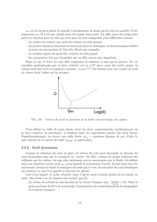 u∗t est la vitesse ` partir de laquelle l’entraˆ
                √      a                           ınement de grain par la vent est possible. Cette
expression en d n’est pas valable pour des grains trop petits. En eﬀet, pour des grains plus
petits la coh´sion joue un rˆle qui n’est plus du tout n´gligeable pour diﬀ´rentes raisons :
              e               o                            e                   e
    – La surface de contact par unit´ de volume est plus grande.
                                        e
    – Les petites distances favorisent les forces attractives chimiques ou ´lectrostatiques faibles
                                                                            e
      (comme les interactions de Van Der Waals par exemple).
    – Le nombre moyen de particules voisines est plus grand.
    – Les param`tres tels que l’humidit´ ont un eﬀet encore plus important.
                  e                         e
    Dans ce cas, la force du vent doit compenser la coh´sion et non pas la gravit´. Or, on
                                                               e                         e
consid`re g´n´ralement que la force coh´sive est en 1/d3 donc, pour des petits grains, la
       e     e e                              e
vitesse seuil suit la loi en puissance suivante : u∗t αd−5/2 . On obtient donc une courbe de seuil
de vitesse dont l’allure est la suivante :




        Fig. 3.6 – Vitesse de seuil en fonction de la taille caract´ristique des grains.
                                                                   e


    Pour d´ﬁnir la taille de grain limite entre les deux comportements (pr´dominance de
           e                                                                 e
la force coh´sive ou gravitaire), il faudrait avoir les expressions exactes des deux forces.
             e
Exp´rimentalement, on trouve une taille limite dlim ∼ quelques dizaines de µm. Cette li-
    e
mite d´pend de la nature du sable (ρsable en particulier).
       e

3.3.2    Seuil dynamique
    Lorsque la saltation est mise en place, la vitesse du vent peut descendre en dessous du
seuil dynamique sans que le transport ne s’arrˆte. En eﬀet, comme les grains subissent des
                                                   e
collisions par les saltons, ils sont plus facilement mis en mouvement par le ﬂuide. On d´ﬁnit
                                                                                            e
alors une deuxi`me vitesse seuil u∗i , pour laquelle le mouvement s’arrˆte. Il peut donc ˆtre tr`s
                e                                                      e                 e      e
int´ressant, lorsqu’on ´tudie le transport du sable par le vent, de connaˆ les caract´ristiques
   e                    e                                                 ıtre         e
des impacts (ce que l’on appelle la fonction de splash).
    Lors d’un impact, le grain rebondit mais il ´jecte aussi d’autres grains de la couche de
                                                     e
sable. Des ´tudes sur les impacts ont montr´ que [8]:
             e                                  e
                                                                            vrebond
    – La vitesse de rebond est une fraction de la vitesse d’impact avec : vimpact ∼ 0.5. Donc le
       grain perd pr`s de 80 % de son ´nergie. La g´om´trie du rebond d´pend de la topographie
                    e                  e            e e                  e
       de l’endroit d’impact.



                                                14
 