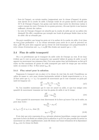 – Lors de l’impact, un certain nombre (augmentant avec la vitesse d’impact) de grains
     sont ´ject´s de la couche de sable. L’´nergie totale de ces grains ´ject´s n’exc`de pas
           e    e                           e                             e    e       e
     10 % de l’´nergie d’impact. Les grains sont ´ject´s dans toutes les directions (mˆme `
                 e                                e    e                                 e   a
     contre courant du vent). Certains de ces grains peuvent, s’ils sont ´ject´s ` une hauteur
                                                                         e    e a
     suﬃsante, devenir des saltons.
   – Le reste de l’´nergie d’impact est absorb´ par la couche de sable qui est un milieu tr`s
                   e                          e                                             e
     dissipatif. En eﬀet, consid´rons par exemple une boule de p´tanque lˆch´e dans un bac
                                e                                 e         a e
     de sable: elle ne rebondit pas.

    On peut consid´rer que lorsqu’un grain est ` la surface de la couche de sable, il est dans
                    e                            a
un trou d’une profondeur ∼ d. La vitesse n´cessaire pour sortir de ce puit de potentiel est
      √                                       e
donc gd. On peut alors supposer que la vitesse de seuil dynamique sera proportionnelle `
                                         √                                                   a
cette vitesse d’extraction soit : u∗i ≃ a gd. Des ´tudes ont montr´ que a ∼ 3,5.
                                                  e               e


3.4     Flux de sable transport´
                               e
    On a vu pr´c´dement que le transport du sable coˆte de l’´nergie au vent. Il est donc
               e e                                    u        e
´vident que le vent ne peut pas transporter une quantit´ inﬁnie de grains de sable vu qu’il
e                                                      e
apporte au mouvement une puissance ﬁnie. Ceci nous am`ne donc in´vitablement au fait qu’il
                                                       e          e
existe un ﬂux maximum de grains de sable transport´ par unit´ de temps par une section
                                                    e          e
unit´, on nomme ce ﬂux : le ﬂux satur´ qsat [2].
    e                                e

3.4.1    Flux satur´ pour la saltation
                   e
     Supposons le transport mis en place et la vitesse du vent loin du seuil. Consid´rons un
                                                                                    e
salton de masse m, avec pour vitesses horizontales initiale et ﬁnale respectivement u1 et u2
(il faut noter que u2 >> u1 ). La quantit´ de mouvement que le vent transmet au grain par
                                         e
unit´ de longueur est :
     e
                                  dP       u2 − u1       u2
                                     =m            ∼m                                   (3.7)
                                  dx         lsal       lsal
   Si, l’on consid`re maintenant que le vent est satur´ en sable, et que l’on int´gre cette
                  e                                   e                          e
quantit´ de mouvement transmise sur tous les grains de sable et sur le temps :
       e
                                            dP          u2
                                                ∼ qsat                                        (3.8)
                                           dxdt        lsal
   Cette quantit´ de mouvement vient directement de la force qu’exerce l’air sur le sable, on
                 e
peut donc ´crire :
          e
                                         u2
                                   qsat      ∼ ρair u2
                                                     ∗                                  (3.9)
                                        lsal
             u2
or, lsal ∝   g
              ∗
                  et u2 ∝ u∗ , donc [2]:
                                                    ρair 3
                                           qsat ∝       u                                    (3.10)
                                                     g ∗
   Il est clair que cette expression de qsat n´cessite plusieurs hypoth`ses, comme par exemple
                                              e                           e
que toute la force du ﬂuide est utilis´e pour la saltation et qu’il n’est plus possible de mettre en
                                      e
mouvement un salton suppl´mentaire, mais elle donne une bonne estimation de la d´pendance
                             e                                                            e
de qsat avec la vitesse du ﬂuide.

                                                 15
 