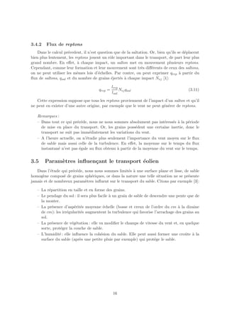 3.4.2   Flux de reptons
   Dans le calcul pr´cedent, il n’est question que de la saltation. Or, bien qu’ils se d´placent
                     e                                                                  e
bien plus lentement, les reptons jouent un rˆle important dans le transport, de part leur plus
                                             o
grand nombre. En eﬀet, ` chaque impact, un salton met en mouvement plusieurs reptons.
                          a
Cependant, comme leur formation et leur mouvement sont tr`s diﬀ´rents de ceux des saltons,
                                                               e     e
on ne peut utiliser les mˆmes lois d’´chelles. Par contre, on peut exprimer qrep ` partir du
                          e           e                                              a
ﬂux de saltons, qsal et du nombre de grains ´ject´s ` chaque impact Nej [1]:
                                              e   e a

                                               lrep
                                      qrep =        Nej qsal                             (3.11)
                                               lsal
   Cette expression suppose que tous les reptons proviennent de l’impact d’un salton et qu’il
ne peut en exister d’une autre origine, par exemple que le vent ne peut g´n´rer de reptons.
                                                                         e e

   Remarques :
   – Dans tout ce qui pr´c´de, nous ne nous sommes absolument pas int´ress´s ` la p´riode
                         e e                                           e    e a      e
     de mise en place du transport. Or, les grains poss´dent une certaine inertie, donc le
                                                        e
     transport ne suit pas imm´diatement les variations du vent.
                                e
   – A l’heure actuelle, on n’´tudie plus seulement l’importance du vent moyen sur le ﬂux
                              e
     de sable mais aussi celle de la turbulence. En eﬀet, la moyenne sur le temps du ﬂux
     instantan´ n’est pas ´gale au ﬂux obtenu ` partir de la moyenne du vent sur le temps.
              e           e                    a


3.5     Param`tres inﬂuen¸ant le transport ´olien
             e           c                 e
   Dans l’´tude qui pr´c´de, nous nous sommes limit´s ` une surface plane et lisse, de sable
           e          e e                           e a
homog`ne compos´ de grains sph´riques, or dans la nature une telle situation ne se pr´sente
      e          e              e                                                     e
jamais et de nombreux param`tres inﬂuent sur le transport du sable. Citons par exemple [3]:
                             e

   – La r´partition en taille et en forme des grains.
          e
   – Le pendage du sol : il sera plus facile ` un grain de sable de descendre une pente que de
                                             a
     la monter.
   – La pr´sence d’asp´rit´s moyenne ´chelle (bosse et creux de l’ordre du cm ` la dizaine
            e           e e               e                                        a
     de cm): les irr´gularit´s augmentent la turbulence qui favorise l’arrachage des grains au
                    e       e
     sol.
   – La pr´sence de v´g´tation : elle va modiﬁer le champs de vitesse du vent et, en quelque
            e          e e
     sorte, prot´ger la couche de sable.
                e
   – L’humidit´ : elle inﬂuence la coh´sion du sable. Elle peut aussi former une croˆte ` la
               e                        e                                             u a
     surface du sable (apr`s une petite pluie par exemple) qui prot´ge le sable.
                           e                                          e




                                               16
 