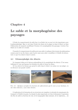 Chapitre 4

Le sable et la morphog´n`se des
                      e e
paysages

     L’´tude du comportement du sable face ` un ﬂuide (air ou eau) est tr`s importante pour
       e                                    a                            e
la g´omorphologie. Que ce soit dans l’´tude des dunes sur la plage ou dans le d´sert ou dans
     e                                e                                        e
l’´laboration de maquette mod´lisant l’´rosion et la morphog´n`se des paysages, l’action d’un
  e                              e     e                    e e
ﬂuide sur le sable est cruciale.

    Connaˆ le comportement du sable peut nous aider ` expliquer directement des ph´nom`nes,
           ıtre                                       a                              e     e
comme pour le cas des dunes, mais il peut aussi nous aider ` mod´liser ` l’´chelle du labora-
                                                           a    e      a e
toire ce que l’on observe dans le nature.


4.1    G´omorpholgie des d´serts
        e                 e
     Le transport ´olien est le facteur pr´pond´rant de la morphologie des d´serts. C’est essen-
                   e                      e    e                            e
tiellement le vent qui fa¸onne les ´tendues de sable et forme les dunes.
                           c         e
     Si l’on osberve les formes que prend le sable dans le d´sert (ou mˆme sur une plage), on
                                                            e           e
en d´couvre une grande vari´t´ :
      e                        ee




Fig. 4.1 – Quelques exemples de structures de sable form´es par le vent: a) une barchane, b)
                                                        e
des rides ´oliennes, c)une dune lin´aire.
          e                        e


    L’explication de la formation de ces structures est complexe et n´cessite la connaissance du
                                                                     e
transport ` l’´chelle du grain. La donn´e la plus importante est bien ´videmment l’expression
          a e                           e                              e
des ﬂux de sable en fonction du vent, de la topographie d´j` existante, de la v´g´tation,... [4]
                                                           ea                     e e


                                              17
 