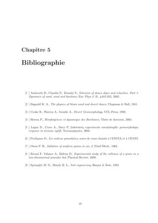 Chapitre 5

Bibliographie



 [1 ] Andreotti B., Claudin P., Douady S., Selection of dunes shpes and velocities. Part 1:
    Dynamics of sand, wind and barchans, Eur. Phys J. B., p341-352, 2002.

 [2 ] Bagnold R. A., The physics of blown sand and desert dunes, Chapman & Hall, 1941.

 [3 ] Cooke R., Warren A., Goudie A., Desert Geomorphology, UCL Press, 1993.

 [4 ] Hersen P., Morphog`nese et dynamique des Barchanes, Th´se de doctorat, 2004.
                        e                                   e

 [5 ] Lague D., Crave A., Davy P, Laboratory experiments simulatingthe geomorphologic
    response to tectonic uplift, Tectonophysics, 2003.

 [6 ] Pouliquen O., Les milieux granulaires, notes de cours donn´s ` l’ENSTA et ` l’IUSTI.
                                                                e a             a

 [7 ] Owen P. R., Saltation of uniform grains in air, J. Fluid Mech., 1964.

 [8 ] Rioual F, Valance A., Bideau D., Experimental study of the collision of a grain on a
    two-dimansional granular bed, Physical Review, 2000.

 [9 ] Sprangler M. G., Handy R. L., Soil engineering, Harper & Row, 1982.




                                           19
 