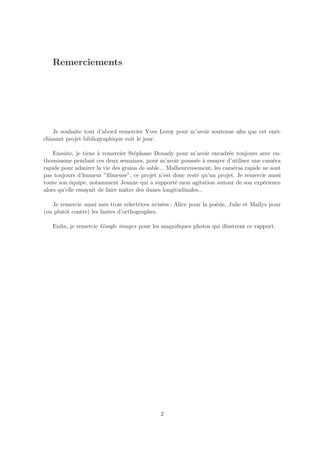 Remerciements




    Je souhaite tout d’abord remercier Yves Leroy pour m’avoir soutenue aﬁn que cet enri-
chissant projet bibliographique voit le jour.

    Ensuite, je tiens ` remercier St´phane Douady pour m’avoir encadr´e toujours avec en-
                       a              e                                  e
thousiasme pendant ces deux semaines, pour m’avoir pouss´e ` essayer d’utiliser une cam´ra
                                                            e a                           e
rapide pour admirer la vie des grains de sable... Malheureusement, les cam´ras rapide ne sont
                                                                           e
pas toujours d’humeur ”ﬁlmeuse”, ce projet n’est donc rest´ qu’un projet. Je remercie aussi
                                                            e
toute son ´quipe, notamment Jeanne qui a support´ mon agitation autour de son exp´rience
           e                                        e                                 e
alors qu’elle essayait de faire naˆ des dunes longitudinales...
                                  ıtre

   Je remercie aussi mes trois relectrices avis´es : Alice pour la po´sie, Julie et Maˆ pour
                                               e                     e                ılys
(ou plutˆt contre) les fautes d’orthographes.
        o

   Enﬁn, je remercie Google images pour les magniﬁques photos qui illustrent ce rapport.




                                             2
 