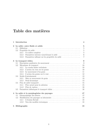 Table des mati`res
              e

1 Introduction                                                                                                                         4

2 Le sable : entre ﬂuide et solide                                                                                                     5
  2.1 D´ﬁnition . . . . . . . . . . . . . . . . . . . . . . . . .
        e                                                                         .   .   .   .   .   .   .   .   .   .   .   .   .    5
  2.2 Propri´t´s du sable . . . . . . . . . . . . . . . . . . . .
             ee                                                                   .   .   .   .   .   .   .   .   .   .   .   .   .    5
      2.2.1 Un milieu complexe . . . . . . . . . . . . . . .                      .   .   .   .   .   .   .   .   .   .   .   .   .    5
      2.2.2 Param`tres internes caract´risant le sable . . .
                    e                     e                                       .   .   .   .   .   .   .   .   .   .   .   .   .    6
      2.2.3 Param`tres inﬂuant sur les propri´t´s du sable
                    e                            ee                               .   .   .   .   .   .   .   .   .   .   .   .   .    7

3 Le transport ´olien
                 e                                                                                                                     9
  3.1 Description qualitative du mouvement . .        .   .   .   .   .   .   .   .   .   .   .   .   .   .   .   .   .   .   .   .    9
  3.2 M´canisme de transport . . . . . . . . . .
         e                                            .   .   .   .   .   .   .   .   .   .   .   .   .   .   .   .   .   .   .   .   10
       3.2.1 La couche limite turbulente . . . .      .   .   .   .   .   .   .   .   .   .   .   .   .   .   .   .   .   .   .   .   10
       3.2.2 L’action du vent sur les grains . .      .   .   .   .   .   .   .   .   .   .   .   .   .   .   .   .   .   .   .   .   10
       3.2.3 Le mouvement d’un grain . . . . .        .   .   .   .   .   .   .   .   .   .   .   .   .   .   .   .   .   .   .   .   11
       3.2.4 L’action des grains sur le vent . . .    .   .   .   .   .   .   .   .   .   .   .   .   .   .   .   .   .   .   .   .   12
  3.3 Seuils d’entraˆ
                    ınement . . . . . . . . . . . .   .   .   .   .   .   .   .   .   .   .   .   .   .   .   .   .   .   .   .   .   13
       3.3.1 Mise en mouvement du grain . . .         .   .   .   .   .   .   .   .   .   .   .   .   .   .   .   .   .   .   .   .   13
       3.3.2 Seuil dynamique . . . . . . . . . .      .   .   .   .   .   .   .   .   .   .   .   .   .   .   .   .   .   .   .   .   14
  3.4 Flux de sable transport´ . . . . . . . . . .
                              e                       .   .   .   .   .   .   .   .   .   .   .   .   .   .   .   .   .   .   .   .   15
       3.4.1 Flux satur´ pour la saltation . . .
                        e                             .   .   .   .   .   .   .   .   .   .   .   .   .   .   .   .   .   .   .   .   15
       3.4.2 Flux de reptons . . . . . . . . . . .    .   .   .   .   .   .   .   .   .   .   .   .   .   .   .   .   .   .   .   .   16
  3.5 Param`tres inﬂuen¸ant le transport ´olien
             e            c                 e         .   .   .   .   .   .   .   .   .   .   .   .   .   .   .   .   .   .   .   .   16

4 Le sable et la morphog´n`se des paysages
                          e e                                                                                                         17
  4.1 G´omorpholgie des d´serts . . . . . . . .
        e                 e                           .   .   .   .   .   .   .   .   .   .   .   .   .   .   .   .   .   .   .   .   17
  4.2 Mod´lisation des paysages en laboratoire .
           e                                          .   .   .   .   .   .   .   .   .   .   .   .   .   .   .   .   .   .   .   .   18
      4.2.1 L’´rosion ﬂuviale . . . . . . . . . .
               e                                      .   .   .   .   .   .   .   .   .   .   .   .   .   .   .   .   .   .   .   .   18
      4.2.2 Vers des mod`les tectoniques . . .
                          e                           .   .   .   .   .   .   .   .   .   .   .   .   .   .   .   .   .   .   .   .   18

5 Bibliographie                                                                                                                       19




                                              3
 