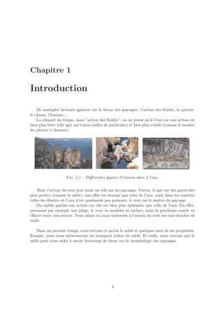 Chapitre 1

Introduction

    De multiples facteurs agissent sur la forme des paysages : l’action des ﬂuides, la gravit´, e
le climat, l’homme,...
    La plupart du temps, dans ”action des ﬂuides”, on ne pense qu’` l’eau car son action est
                                                                          a
bien plus forte (elle agit sur toutes tailles de particules) et bien plus visible (comme le montre
les photos ci dessous).




                     Fig. 1.1 – Diﬀ´rentes ﬁgures d’´rosion dues a l’eau.
                                   e                e            `


    Mais, l’action du vent joue aussi un rˆle sur les paysages. Certes, il agit sur des particules
                                          o
plus petites (comme le sable), son eﬀet est domin´ par celui de l’eau, mais dans les contr´es
                                                     e                                         e
telles les d´serts o` l’eau n’est quasiment pas pr´sente, le vent est le maˆ du paysage.
            e       u                              e                        ıtre
    On oublie parfois son action car elle est bien plus ´ph´m`re que celle de l’eau. En eﬀet,
                                                         e e e
prennons par exemple une plage, le vent va modeler sa surface, mais la prochaine mar´e va    e
eﬀacer toute son oeuvre. Nous allons ici nous int´resser ` l’action du vent sur une ´tendue de
                                                   e      a                            e
sable.

   Dans un premier temps, nous verrons ce qu’est le sable et quelques unes de ses propri´t´s.
                                                                                        ee
Ensuite, nous nous int´resserons au transport ´olien du sable. Et enﬁn, nous verrons que le
                      e                       e
sable peut nous aider ` savoir beaucoup de chose sur la morphologie des paysages.
                      a




                                                4
 