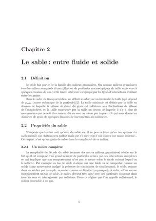 Chapitre 2

Le sable : entre ﬂuide et solide

2.1     D´ﬁnition
         e
   Le sable fait partie de la famille des milieux granulaires. On nomme milieux granulaires
tous les milieux compos´s d’une collection de particules macroscopiques de taille sup´rieure `
                        e                                                               e       a
quelques dizaines de µm. Cette limite inf´rieure s’explique par les types d’interactions existant
                                         e
entre les grains.
   Dans le cadre du transport ´olien, on d´ﬁnit le sable par un intervalle de taille (qui d´pend
                               e           e                                               e
de ρsable (masse volumique de la particule))[2]. La taille minimale est d´ﬁnie par la taille en
                                                                           e
dessous de laquelle la vitesse de chute du grain est inf´rieure aux ﬂuctuations de vitesse
                                                           e
de l’atmosph`re, et la taille sup´rieure par la taille au dessus de laquelle il n’y a plus de
              e                  e
mouvements que ce soit directement dˆ au vent ou mˆme par impact. Ce qui nous donne un
                                       u                e
diam`tre de grain de quelques dizaines de microm`tres au millim`tre.
     e                                              e               e


2.2     Propri´t´s du sable
              e e
   N’importe quel enfant sait qu’avec du sable sec, il ne pourra faire qu’un tas, qu’avec du
sable mouill´ son chˆteau sera parfait mais que s’il met trop d’eau il aura une masse informe...
            e       a
Cet aspect n’est qu’un grain de sable dans la complexit´ de ce milieu.
                                                          e

2.2.1    Un milieu complexe
    La complexit´ de l’´tude du sable (comme des autres milieux granulaires) r´side sur le
                   e    e                                                         e
fait qu’il est compos´ d’un grand nombre de particules reli´es par des interactions complexes
                     e                                       e
ce qui implique que son comportement n’est pas le mˆme selon le mode suivant lequel on
                                                         e
le sollicite. Par exemple un tas de sable statique sur une table va se comporter comme un
solide (sans mouvement malgr´ la pr´sence de contraintes de cisaillement); le sable, comme
                               e      e
dans un sablier par exemple, va couler comme un liquide (ou presque); et enﬁn, si l’on secoue
´nergiquement un tas de sable, le milieu devient tr`s agit´ avec des particules bougeant dans
e                                                   e      e
tous les sens et interagissant par collisions. Dans ce r´gime que l’on appelle collisionnel, le
                                                        e
milieu ressemble ` un gaz.
                   a




                                               5
 