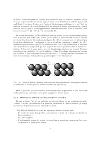 de Mohr-Coulomb provient par exemple de l’observation d’un tas de sable : la pente d’un tas
de sable ne peut exc´der un certain angle et ceci ` cause de la friction entre les grains. Cet
                      e                              a
angle limite Φ est ` peu de chose pr`s l’angle de friction interne d´ﬁni par : φ = tan−1 (µ). La
                   a                  e                             e
coh´sion, c, quant ` elle traduit la capacit´ d’un mat´riau ` r´sister aux contraintes : plus la
    e               a                       e           e     a e
coh´sion est forte, plus il faudra appliquer une contrainte forte pour briser le mat´riau. Dans
    e                                                                                e
le cas du sable : Φ ∼ 25 − 40◦ et c est tr`s variable [9].
                                          e

    Le mod´le du mat´riau de Mohr-Coulomb bien que simple, permet de d´crire raisonnable-
            e         e                                                     e
ment la rupture. Par contre, il ne permet pas de d´crire le comportement en dessus du seuil
                                                   e
de rupture (´coulement, d´formations plastiques). En eﬀet, ce comportement est inﬂuenc´ par
             e             e                                                             e
la fraction volumique de l’empilement ce que ne prend pas en compte ce mod`le. En eﬀet,
                                                                                 e
consid´rons par exemple un paquet de cacahu`tes sous vide, il est impossible de le d´former
       e                                      e                                       e
car l’empilement est compact et que l’on ne peut absolument pas faire varier la fraction vo-
lumique. Si l’on avait le mˆme paquet avec un ﬁlm plastique ´lastique, on pourrait d´former
                            e                                 e                       e
l’empilement de cacahu`tes car pour le d´former, il faut faire glisser les cacahu`tes les unes
                         e               e                                       e
sur les autres et donc augmenter le volume entre elles. Cet exemple montre l’importance de
la fraction volumique de l’empilement pour la rupture et les d´formations.
                                                               e




Fig. 2.3 – Comme le sable n’est pas un milieu continu, une d´formation s’accompagne toujours
                                                            e
de variations de volume que l’on nomme dilatance de Reynolds [6].


    Dans le probl`me qui nous int´resse, le transport ´olien, le param`tre le plus important
                  e                e                    e                 e
est la coh´sion qui caract´rise ` quel point un grain est li´ aux autres.
          e               e     a                           e

2.2.3   Param`tres inﬂuant sur les propri´t´s du sable
             e                           e e
   De par sa nature ”divis´” de multiples param`tres inﬂuencent les propri`t´s du sable.
                            e                       e                          ee
En eﬀet, il ne faut pas oublier qu’il se passe des ph´nom`nes ` l’´chelle du sable (en temps
                                                      e  e    a e
qu’ensemble de grains) mais aussi ` l’´chelle du grain.
                                   a e

   Tout d’abord, ` l’´chelle du grain, les param`tres jouant beaucoup sont :
                  a e                           e
   – La nature des grains (composition chimique) qui va jouer sur la densit´, la duret´, les
                                                                             e         e
     forces coh´sives,....
                e
   – La taille des grains.
   – L’h´t´rog´n´it´ ou non des grains. Les propri´t´s ne seront pas les mˆmes si l’on a que
         ee e e e                                  ee                     e
     des grains de la mˆme taille ou non.
                         e


                                               7
 
