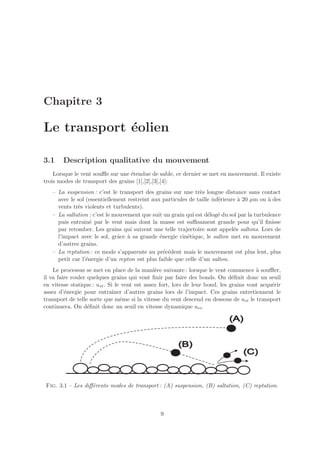 Chapitre 3

Le transport ´olien
             e

3.1     Description qualitative du mouvement
    Lorsque le vent souﬄe sur une ´tendue de sable, ce dernier se met en mouvement. Il existe
                                  e
trois modes de transport des grains [1],[2],[3],[4]:
   – La suspension : c’est le transport des grains sur une tr`s longue distance sans contact
                                                               e
     avec le sol (essentiellement restreint aux particules de taille inf´rieure ` 20 µm ou ` des
                                                                        e       a          a
     vents tr`s violents et turbulents).
             e
   – La saltation : c’est le mouvement que suit un grain qui est d´log´ du sol par la turbulence
                                                                   e e
     puis entrain´ par le vent mais dont la masse est suﬃsament grande pour qu’il ﬁnisse
                   e
     par retomber. Les grains qui suivent une telle trajectoire sont appel´s saltons. Lors de
                                                                              e
     l’impact avec le sol, grˆce ` sa grande ´nergie cin´tique, le salton met en mouvement
                              a a              e          e
     d’autres grains.
   – La reptation : ce mode s’apparente au pr´c´dent mais le mouvement est plus lent, plus
                                                 e e
     petit car l’´nergie d’un repton est plus faible que celle d’un salton.
                 e
    Le processus se met en place de la mani`re suivante : lorsque le vent commence ` souﬄer,
                                               e                                        a
il va faire rouler quelques grains qui vont ﬁnir par faire des bonds. On d´ﬁnit donc un seuil
                                                                               e
en vitesse statique : u∗t . Si le vent est assez fort, lors de leur bond, les grains vont acqu´rir
                                                                                              e
assez d’´nergie pour entraˆ
         e                    ıner d’autres grains lors de l’impact. Ces grains entretiennent le
transport de telle sorte que mˆme si la vitesse du vent descend en dessous de u∗t le transport
                                 e
continuera. On d´ﬁnit donc un seuil en vitesse dynamique u∗i .
                   e




Fig. 3.1 – Les diﬀ´rents modes de transport : (A) suspension, (B) saltation, (C) reptation.
                  e



                                                9
 