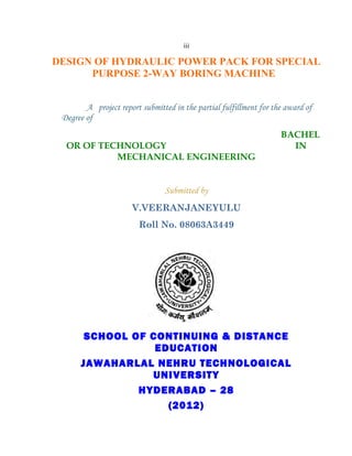iii

DESIGN OF HYDRAULIC POWER PACK FOR SPECIAL
      PURPOSE 2-WAY BORING MACHINE


        A project report submitted in the partial fulfillment for the award of
 Degree of
                                                                    BACHEL
  OR OF TECHNOLOGY                                                    IN
           MECHANICAL ENGINEERING


                                Submitted by
                      V.VEERANJANEYULU
                        Roll No. 08063A3449




       SCHOOL OF CONTINUING & DISTANCE
                  EDUCATION
      JAWAHARLAL NEHRU TECHNOLOGICAL
                 UNIVERSITY
               HYDERABAD – 28
                    (2012)
 