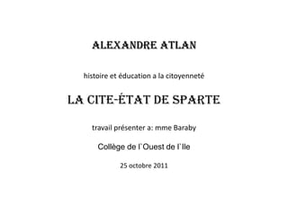 Alexandre Atlan

  histoire et éducation a la citoyenneté


La Cite-État de Sparte

    travail présenter a: mme Baraby

      Collège de l`Ouest de l`Ile

             25 octobre 2011
 