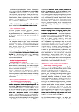 17
À court terme, nous dirons à nos amis Allemands combien serait
positive, par exemple, la mise en place d’une Université technologique
européenne. À travers le rapprochement de nos universités, grandes
écoles, instituts de recherche publique et pôles de compétitivité,
nous mobiliserons les chercheurs, les créateurs, les ingénieurs, les
étudiants des deux pays et de l’Europe entière autour de projets
industrielsetscientifiquespartagés.Unemêmedynamiquepourrait
naîtredelaréalisationduTGVParis-Berlin.
De même, nous plaidons pour le rapprochement de nos outils de
défense,avancéepratiqueversunevéritableEuropedeladéfense.
4.2.2Pourunvraibudgeteuropéen
Un véhicule, même doté d’un moteur performant, a besoin de
carburantpourfonctionner.Lesrecettesdel’Unioneuropéennen’ont
pas été réévaluées depuis 1992 et restent plafonnées autour de 1 %
du PIB européen. Dans le même temps, l’Union est passée de 12 à
27 membres!
L’Europeabesoinderessourcesproprespourfinancerlesdomaines
et les projets dans lesquels sa valeur ajoutée est indiscutable :
innovation, financement de la RD, soutien à la demande. Nous
proposerons à nos partenaires que soient augmentés à la fois les
budgets nationaux consacrés aux investissements publics et les
moyensbudgétairespropresdel’Union.
Nous lancerons un débat sur la création d’un impôt européen. C’est
aussil’objectifdelataxationsurlestransactionsfinancièresàl’échelle
de l’Europe que le Parti socialiste européen (PSE) porte dans le débat
publicetquelesconservateursprônentparsoucid’affichagesanslui
donnerdetraductioneffective.
4.3L’Europedoitdéfendresesvaleurs,
elledoitaussidéfendresesintérêts
L’Europe demeure le seul continent qui s’impose le libre-échange
dans un monde qui ne cesse d’y déroger. Elle se fixe à elle-même des
règles et des contraintes sans exiger des autres la réciprocité dont,
parvoiedeconséquence,ilss’exonèrent.
Contre une « Europe-bunker », celle du protectionnisme autarcique
et de la guerre économique, contre une « Europe-passoire » qui
nous transforme à terme en sous-traitants du reste du monde, nous
proposons de réorganiser le commerce international autour du
« juste-échange».
4.3.1FaceauxgrandspaysémergentsetauxÉtats-Unis,
laréciprocitédesrèglesetdessauvegardes
Nous proposerons à l’OMC que soient inscrites dans les règles du
commerce international les normes fondamentales définies par huit
conventions de l’Organisation internationale du travail (interdiction
du travail des enfants, non recours au travail forcé, droit reconnu
aux salariés de s’organiser pour négocier leur contrat de travail, non
discrimination en matière d’emploi et de professions), les normes
de lutte contre le réchauffement climatique, ainsi que les normes
techniques et sanitaires de protection des consommateurs européens,
enparticuliercontrelessubstancesetlesmarchandises dangereuses.
En cas d’échec durable des négociations sur les normes dans
le cadre de l’Organisation mondiale du commerce (OMC), nous
augmenterons les droits de douane au niveau européen sur les
produits ne respectant pas les normes internationales en matière
sociale, sanitaire ou environnementale, le temps nécessaire pour que
celles-ci soient respectées. Par opposition aux anciennes barrières
douanières,ceséclusesseraientflexiblescarellesnes’appliqueraient
qu’aux marchandises dont les modes de production ne respectent
pas les normes pratiquées en Europe. Elles seraient transitoires
car supprimées dès leur application par les entreprises et les États
concernés. Elles seraient solidaires car leur produit irait abonder
un fonds dont les pays en développement seraient les premiers
bénéficiaires.
Dans le cadre des accords commerciaux bilatéraux entre l’Union
européenne et ses partenaires étrangers, nous plaiderons pour le
renforcement des clauses de sauvegarde et de réciprocité visant
à garantir la loyauté des échanges. Il n’est pas acceptable que la
Chine, par exemple, impose aux entreprises étrangères de produire
localement pour alimenter son marché alors que l’Europe ne se
donne pas les moyens d’imposer la réciprocité : nous ne nous
résignons pas à la fatalité des délocalisations de nos industries
hors d’Europe. Aucun accord commercial ne devra plus être signé
sans la publication par la Commission d’une étude de l’impact des
dispositions envisagées sur l’industrie et l’emploi européens. Sur le
fond, nous plaiderons pour que les mesures de sauvegarde mises
en place dans le cadre de l’Accord de libre-échange entre l’Union et
la Corée du Sud par le Parlement européen le 17 février 2011 soient
inscrites dans le droit communautaire et s’appliquent aux accords
futurs : rétablissement des droits de douane en cas d’importations
massives depuis le pays partenaire de produits mettant en péril
un secteur industriel de l’Union produisant des marchandises
concurrentesetsurveillanceaccruedelaCommission,surdemande
du Parlement, des industries européennes concernées et des
syndicatsvisantàl’applicationeffectivesdecesclauses.
4.3.2Réformerlesystèmemonétaireinternational,forger
uneurojusteauservicedesEuropéens
Nous agirons pour la mise en place d’un système monétaire équilibré,
qui reconnaisse le rôle de chacune des grandes régions du monde,
danslequell’europrotègevraimentlesintérêtsdel’Europe.
L’euro n’est pas fort, il est cher. Son cours (1,40 dollar en mars 2011)
est près de trente centimes au-dessus de son cours de lancement
(1,16 dollar). Résultat : quand il s’apprécie de 10 centimes, EADS perd
un milliard ! La monnaie européenne doit consolider l’industrie
européenne,pasl’asphyxier.Quefaire?Ladisparitiondelamonnaie
unique prônée par l’extrême droite aboutirait à coup sûr à un
effondrement de notre économie, une explosion du chômage et
un assèchement total du pouvoir d’achat – les premières victimes
seraient les PME, les salariés, les classes moyennes et les ménages
modestes. Mais l’immobilisme des libéraux est tout aussi
dangereux, tant pour l’activité économique que pour la paix sociale
danslespayseuropéens.C’estàlagauche,unefoisdeplus,depenser
àl’intérêtgénéraleuropéen.Ilestclairquelechangementdecertaines
règlesdujeudel’eurotellesqu’ellesontétédéfiniesilyavingtanssera
uneprioritédelapolitiqueeuropéennedelagauche.
Avec l’ensemble des socialistes européens et sur la base de la
déclarationcommunedusommetduPSEquis’estdérouléàAthènes
 