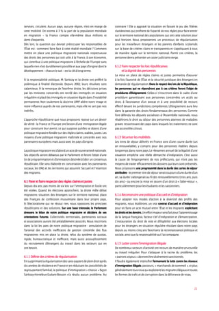 21
services, circulent. Aucun pays, aucune région, n’est en marge de
cette mobilité. On estime à 3 % la part de la population mondiale
en migration – la France compte elle-même deux millions et
demid’expatriés.
Dès lors, la question qui devrait préoccuper les responsables de
l’État est : comment faire face à cette réalité mondiale ? Comment
mettre en place une politique migratoire nationale respectueuse
des droits des personnes qui soit utile à la France, à son économie,
qui contribue à une politique migratoire à l’échelle de l’Europe sans
laquellerienn’estdurablementpossibleetauxpaysd’originedontle
développement–chacunlesait–estlacléàlongterme.
À la responsabilité politique, M. Sarkozy et la droite ont préféré la
polémique à finalité électorale. Depuis 2002, leurs résultats sont
calamiteux. À la remorque de l’extrême droite, les décisions prises
par les ministres concernés ont recréé des immigrés en situation
irrégulière et placé les immigrés en situation légale dans l’instabilité
permanente. Non seulement la doctrine UMP altère notre image et
notre influence auprès de nos partenaires, mais elle ne sert pas nos
intérêts.
L’approche républicaine que nous proposons repose sur un devoir
de vérité : la France et l’Europe ont besoin d’une immigration légale
pour construire leur avenir, ce qui suppose qu’elles se dotent d’une
politique migratoire fondée sur des règles claires, stables, justes. Les
moyens d’une politique migratoire maîtrisée et concertée avec nos
partenaireseuropéensmaisaussiaveclespaysd’origine.
Lapolitiquemigratoireestd’abordunactedesouveraineténationale.
Ses objectifs seront débattus par le Parlement et feront l’objet d’une
loideprogrammationetd’orientationdestinéeàbâtirunconsensus
républicain. Elle sera élaborée en concertation avec les partenaires
sociaux, les ONG et les territoires qui assurent l’accueil et l’insertion
desmigrants.
6.1Fixeretfairerespecterdesrèglesclairesetjustes
Depuis dix ans, pas moins de six lois sur l’immigration et l’asile ont
été votées. Quand les élections approchent, la droite mêle débat
migratoire, situation des étrangers sur le territoire national, place
des Français de confession musulmane dans leur propre pays.
À l’électoralisme qui ne résout rien, nous opposons les principes
républicains et des solutions. Sur une base triennale, le Parlement
dressera le bilan de notre politique migratoire et décidera de ses
orientations futures. Collectivités territoriales, partenaires sociaux
et associations auront été préalablement associés. Nous inscrirons
dans la loi les axes de notre politique migratoire : annulation de
l’arsenal des accords inefficaces de gestion concertée des flux
migratoires mis en place la droite, refus du système de quotas,
rigide, bureaucratique et inefficace, mais aussi assouplissement
du recrutement d’étrangers du travail dans les secteurs qui en
ont besoin.
6.1.1Définirdescritèresderégularisation
Ensupprimantlarégularisationdessans-papiersdepleindroitaprès
dix années de résidence en France et en réduisant les possibilités de
regroupement familial, la politique d’immigration « choisie » façon
Sarkozy-Hortefeux-Guéant-Besson n’a résolu aucun problème. Au
contraire ! Elle a aggravé la situation en faisant le jeu des filières
clandestines qui profitent de l’opacité de nos règles pour faire entrer
sur le territoire national des populations qui ont cette solution pour
seul horizon. Nous proposerons un processus de régularisation
pour les travailleurs étrangers et les parents d’enfants scolarisés
sur la base de critères clairs et transparents et s’appliquant à tous
de manière égale sur le territoire national. Parmi ces critères, la
personnedevraprésenteruncasierjudiciairevierge.
6.1.2Fairerespecterlesloisrépublicaines
etladignitédespersonnes
La mise en place de règles claires et justes permettra d’assurer
à la fois l’autorité de l’État et la sécurité juridique des étrangers en
demande de régularisation. Dans le respect des lois de la République,
les personnes qui ne répondront pas à ces critères feront l’objet de
procédures d’éloignement. Celles-ci s’inscriront dans le cadre d’une
procédure garantissant aux personnes concernées un accès au
droit, à l’assistance d’un avocat et à une possibilité de recours
effectif devant les juridictions compétentes. L’éloignement aura lieu
dans la garantie des droits fondamentaux des personnes. Comme
l’ont défendu les députés socialistes à l’Assemblée nationale, nous
rétablirons le droit au séjour des personnes atteintes de maladies
graves ressortissant des pays dans lesquels les traitements ne sont
pasaccessiblesàtous.
6.1.3Sécuriserlesmobilités
Les titres de séjour délivrés en France sont d’une courte durée (un
an renouvelable), y compris pour des personnes établies depuis
longtemps dans notre pays. Le réexamen annuel de la légalité d’une
situation empêche une réelle démarche d’intégration. C’est aussi
la cause de l’engorgement de nos préfectures, qui n’ont pas les
moyens de traiter efficacement les dossiers qui leurs sont présentés.
Nous proposons une progressivité dans la durée des cartes de séjour
attribuées-lepremiertitredeséjourseraittoujoursd’uneduréed’un
an, sa durée s’allongerait au fil des renouvellements (trois ans, puis
dix ans) - ou encore la mise en œuvre d’un droit à « l’aller-retour »,
particulièrementpourlesétudiantsetlessaisonniers.
6.1.4Reconstruireunepolitiqued’accueiletd’intégration
Pour adapter nos modes d’action à la diversité des profils des
migrants, nous établirons un vrai contrat d’accueil et d’intégration
pour en faire un acte mutuel entre l’État et les migrants explicitant
lesdroitsetlesdevoirs.Uneffortmajeurserafaitpourl’apprentissage
de la langue française, facteur clef d’intégration et d’émancipation.
L’instauration du droit de vote et d’éligibilité aux élections locales
pour les étrangers en situation régulière résidant dans notre pays
depuis au moins cinq ans favorisera la reconnaissance politique et
sociale,ainsiquelaresponsabilitéquil’accompagne.
6.1.5Luttercontrel’immigrationillégale
De nombreux secteurs d’activité ont recours de manière structurelle
au travail irrégulier. Pour s’attaquer à la racine du problème, les
« patronsvoyous»devrontêtresévèrementsanctionnés.
Il faudra également intensifier fermement la lutte contre les réseaux
d’immigration illégale, passeurs, « marchands de sommeil », et plus
généralementtousceuxquiexploitentlesmigrantsillégauxettoutes
lesformesdetraficetdecorruptiondansladélivrancedevisas.
 