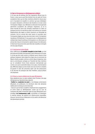 22
6.2AgirenEuropepourundéveloppementsolidaire
Il n’y aura pas de politique des flux migratoires efficace pour la
France, ni pour aucun autre État membre, hors du cadre de l’Union
européenne. Alors que les États membres prônent le chacun pour
soi et n’acceptent de travailler en commun que pour développer
les aspects répressifs, la fermeture des frontières et la lutte contre
l’immigration illégale, nous défendons la nécessité d’une approche
pleinement européenne des politiques migratoires. Là où la
droite morcèle les droits des immigrés notamment en créant un
dumping social sur le marché du travail, nous prônons au contraire
l’établissement des règles et critères communs sur l’ensemble du
continent. C’est en ouvrant des voies claires et concertées pour
l’immigration légale que nous pourrons lutter contre l’immigration
clandestine.Àl’échelledes27,nousagironspourundéveloppement
solidaire dans lequel la politique d’immigration a un rôle à jouer en
prenantdesmesureshumanitairesrapideslorsquec’estnécessaire,
en favorisant l’acquisition des savoir-faire des travailleurs immigrés
versleurpaysd’origine.
6.2.1Sanctuariserledroitd’asile
Nous réaffirmerons le caractère intangible du droit d’asile, qui doit
êtrepréservéàl’échelleinternationaleetparticulièrementenEurope.
Il ne doit pas être traité comme un élément parmi d’autres d’une
politique migratoire. Notre objectif est d’agir pour la conclusion du
Régime d’asile européen commun, promis depuis longtemps mais
dont la concrétisation achoppe sur l’hostilité des États membres
qui ne considèrent l’octroi d’une protection internationale que
comme une source potentielle d’abus et de coûts. L’harmonisation
des différentes étapes du droit d’asile sera tout à la fois la manière
de garantir le droit des personnes ayant subi des persécutions
et de sécuriser les pratiques des États membres, jusqu’à présent
trèsdisparates.
6.2.2Nouerunpactesolidaireaveclespaysd’émigration
Nous plaiderons pour un pacte solidaire entre l’Europe et les pays
d’émigrationquirépondraàdeuxobjectifs:
- Faciliter la « coopération du savoir » : les échanges universitaires
d’étudiants, de professeurs, de chercheurs dans des domaines
intellectuelsettechniquesserontfavorisés.
- S’assurer que les États européens remplissent leurs engagements
en terme d’aide au développement, autant que du suivi de
l’utilisation des aides et réorienter l’aide aux pays d’émigration pour
privilégier les investissements actifs, susceptibles de développer
le marché intérieur, de renforcer les infrastructures essentielles,
d’assurer l’accès de tous à l’éducation et à la santé et de déclencher
desdynamiquespositives
 
