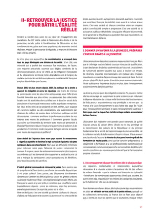 23
II- Retrouver la justice
pour bâtir l’égalité
réelle
Rendre la société plus juste est au cœur de l’engagement des
socialistes. Au XXe
siècle, grâce à l’extension des droits et de la
protection sociale, grâce à l’amélioration de l’éducation et des
conditions de vie, grâce aux luttes populaires, des avancées ont été
réalisées. Malgré la persistance d’inégalités, la marche de l’histoire
était celle du progrès.
Ce n’est plus vrai aujourd’hui. La mondialisation a provoqué dans
tous les pays développés une division de la société : d’un côté, une
minorité qui a profité des nouveaux flux mondiaux, de l’autre,
une majorité précarisée, soumise aux dégâts combinés de la
désindustrialisation, de la vie chère, de la relégation individuelle
et du séparatisme territorial. Cette dégradation est à l’origine du
malaisequiminelessociétéseuropéennes,maislasociétéfrançaise
est plus déstabilisée que d’autres.
Depuis 2002 et plus encore depuis 2007, la politique de la droite a
aggravé les inégalités et accru les injustices. Les écarts de revenus
se sont creusés entre les plus riches et les autres, sous l’effet d’une
fiscalité favorable aux plus riches. Les ressources des collectivités
locales ont été asséchées alors qu’elles sont le bouclier social de la
populationetleprincipalinvestisseurpublicauprèsdesentreprises.
Les lieux et les liens de la solidarité ont été abîmés, qu’il s’agisse
des services publics ou des associations. Les suppressions par
dizaines de milliers de postes dans la fonction publique ont été
désastreuses : comment améliorer la performance scolaire de nos
enfants avec moins de professeurs ? Comment garantir l’accès
aux soins sur l’ensemble du territoire avec moins de personnel à
l’hôpital?Commentréduirel’insécuritéavecmoinsdepoliciersetde
gendarmes ? Comment rendre la justice de façon sereine et rapide
avec moins de magistrats et greffiers ?
Cette réalité de l’injustice dans notre pays nourrit le ressentiment
à l’égard du système et favorise le repli sur soi et l’égoïsme. Elle jette
notrepaysdansunecrised’avenir.Alorsquelesdéfissontimmenses
pour redresser notre pays, l’absence de justice compromet le
sursaut. Il ne peut y avoir de redressement national si c’est toujours
aux mêmes qu’il est demandé d’en supporter le poids et le prix. Là
est la marque du sarkozysme : pour quelques-uns, les bénéfices,
pour tous les autres, les sacrifices.
L’intérêt général commande de retrouver la justice. Sans justice, pas
de progrès social. Sans justice, pas d’envie personnelle de participer
à un projet collectif. Sans justice, pas d’économie durablement
dynamique. Combler les déficits publics, casser les ghettos urbains
ouencoremoderniserl’État–ceschantiersexigerontdesefforts.Les
Français le savent et y sont prêts, à condition que ces efforts soient
équitablement répartis : entre les individus, entre les territoires,
entre les générations. Cet esprit de justice est le nôtre.
Une société juste, c’est une société qui donne sa chance à chacun,
d’abordparl’éducationetlesoutienàlajeunesse.C’estunesociétéde
droits,quidonneaccèsaulogement,àlasanté,auxbiensessentiels
que sont l’eau, l’énergie, la mobilité, mais aussi à la culture et aux
loisirs. C’est une société où chacun contribue selon ses moyens
grâce à une fiscalité simple et progressive. C’est une société où la
puissance publique réhabilitée, conjuguant efficacité et proximité,
estlegarantdelaRépubliqueauquotidienfaceauxinjusticesetàla
marchandisation de la vie.
1 Donner un avenir à la jeunesse, préparer
l’avenir grâce à la jeunesse
L’éducationestunedespréoccupationsmajeuresdesFrançais.Alors
que le chômage touche d’abord ceux qui n’ont pas de qualification,
lapartdeslaissésdecôtédusystèmeéducatifs’accroît.Lesdiplômés
de l’université peinent souvent eux aussi à trouver un emploi.
De récentes enquêtes internationales ont indiqué des résultats
inquiétants en matière d’apprentissage des savoirs de base. Il est de
plus en plus difficile de parler d’une éducation vraiment nationale :
l’école publique se fragmente de plus en plus, dans l’enseignement
scolaire comme dans le supérieur.
La droite a pris son parti des inégalités scolaires. Pis, souvent même
elle les encourage, en supprimant la carte scolaire ou en réduisant
la dépense éducative. La critique mille fois émise des fonctionnaires
de l’éducation, « trop nombreux, trop privilégiés », ne tient pas : la
France a le taux d’encadrement le plus faible des pays de l’OCDE
pour l’enseignement primaire et dans l’enseignement supérieur !
Notre pays court le risque d’un réel décrochage scolaire, annonciateur
de bien d’autres.
L’éducation doit redevenir une grande cause nationale, ce qu’elle
n’aurait jamais dû cesser d’être. L’école est le lieu privilégié de
la transmission des valeurs de la République et du principe
fondamental de la laïcité, de l’apprentissage du vivre-ensemble, de
la cohésion sociale, de la formation à l’esprit critique.. Il faut renouer
aveclavolontéd’assurerlaréussiteduplusgrandnombregrâceàdes
formations de haute qualité, ainsi que de concilier préparation à la
citoyenneté et formation à la vie professionnelle, transmission de
connaissancescommunesetapprochepersonnaliséedesélèves.Ce
sont les conditions du nouveau pacte éducatif que le Parti socialiste
propose à la nation.
1.1 Accompagner et éduquer les enfants dès le plus jeune âge
Les capacités intellectuelles et relationnelles aujourd’hui
nécessaires à la réussite scolaire s’acquièrent très tôt. Les enfants
de milieux favorisés – que la richesse soit financière ou culturelle
– bénéficient de nombreuses opportunités d’éveil que, souvent, les
autresn’ontpas,enparticulierlesenfantsdescatégoriespopulaires,
qu’ils habitent en ville ou à la campagne.
Pourdonnerunechanceàtous,dèsleplusjeuneâge,nousmettrons
en place un véritable service public de la petite enfance, appuyé sur
les collectivités territoriales. La France doit se fixer pour objectif
que, à terme, et pour les parents qui le souhaitent, chaque enfant
 