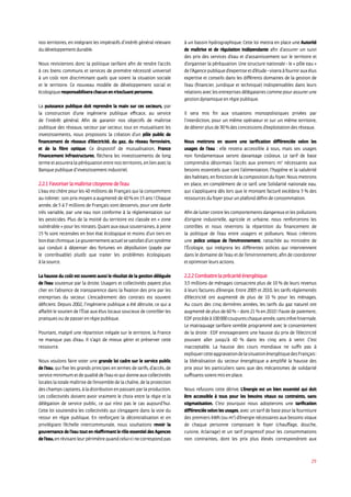 29
nos territoires, en intégrant les impératifs d’intérêt général relevant
du développement durable.
Nous revisiterons donc la politique tarifaire afin de rendre l’accès
à ces biens communs et services de première nécessité universel
à un coût non discriminant quels que soient la situation sociale
et le territoire. Ce nouveau modèle de développement social et
écologique responsabilisera chacun en n’excluant personne.
La puissance publique doit reprendre la main sur ces secteurs, par
la construction d’une ingénierie publique efficace, au service
de l’intérêt général. Afin de garantir nos objectifs de maîtrise
publique des réseaux, secteur par secteur, tout en mutualisant les
investissements, nous proposons la création d’un pôle public de
financement de réseaux d’électricité, du gaz, du réseau ferroviaire,
et de la fibre optique. Ce dispositif de mutualisation, France
Financement Infrastructures, fléchera les investissements de long
termeetassureralapéréquationentrenosterritoires,enlienavecla
Banque publique d’investissement industriel.
2.2.1 Favoriser la maîtrise citoyenne de l’eau
L’eau est chère pour les 40 millions de Français qui la consomment
au robinet : son prix moyen a augmenté de 40 % en 15 ans ! Chaque
année, de 5 à 7 millions de Français sont desservis, pour une durée
très variable, par une eau non conforme à la réglementation sur
les pesticides. Plus de la moitié du territoire est classée en « zone
vulnérable » pour les nitrates. Quant aux eaux souterraines, à peine
15 % sont recensées en bon état écologique et moins d’un tiers en
bonétatchimique.Legouvernementactuelsesatisfaitd’unsystème
qui conduit à dépenser des fortunes en dépollution (payée par
le contribuable) plutôt que traiter les problèmes écologiques
à la source.
La hausse du coût est souvent aussi le résultat de la gestion déléguée
de l’eau soutenue par la droite. Usagers et collectivités payent plus
cher en l’absence de transparence dans la fixation des prix par les
entreprises du secteur. L’encadrement des contrats est souvent
déficient. Depuis 2002, l’ingénierie publique a été détruite, ce qui a
affaibli le soutien de l’État aux élus locaux soucieux de contrôler les
pratiques ou de passer en régie publique.
Pourtant, malgré une répartition inégale sur le territoire, la France
ne manque pas d’eau. Il s’agit de mieux gérer et préserver cette
ressource.
Nous voulons faire voter une grande loi cadre sur le service public
de l’eau, qui fixe les grands principes en termes de tarifs, d’accès, de
serviceminimumetdequalitédel’eauetquidonneauxcollectivités
locales la totale maîtrise de l’ensemble de la chaîne, de la protection
deschampscaptants,àladistributionenpassantparlaproduction.
Les collectivités doivent avoir vraiment le choix entre la régie et la
délégation de service public, ce qui n’est pas le cas aujourd’hui.
Cette loi soutiendra les collectivités qui s’engagent dans la voie du
retour en régie publique. En renforçant la décentralisation et en
privilégiant l’échelle intercommunale, nous souhaitons revoir la
gouvernance de l’eau tout en réaffirmant le rôle essentiel des Agences
del’eau,enrévisantleurpérimètrequandcelui-cinecorrespondpas
à un bassin hydrographique. Cette loi mettra en place une Autorité
de maîtrise et de régulation indépendante afin d’assurer un suivi
des prix des services d’eau et d’assainissement sur le territoire et
d’organiser la péréquation. Une structure nationale - le « pôle eau »
del’Agencepubliqued’expertiseetd’étude-viseraàfournirauxélus
expertise et conseils dans les différents domaines de la gestion de
l’eau (financier, juridique et technique) indispensables dans leurs
relationsaveclesentreprisesdélégatairescommepourassurerune
gestion dynamique en régie publique.
Il sera mis fin aux situations monopolistiques privées par
l’interdiction, pour un même opérateur et sur un même territoire,
de détenir plus de 30 % des concessions d’exploitation des réseaux.
Nous mettrons en œuvre une tarification différenciée selon les
usages de l’eau : elle restera accessible à tous, mais ses usages
non fondamentaux seront davantage coûteux. Le tarif de base
comprendra désormais l’accès aux premiers m3
nécessaires aux
besoins essentiels que sont l’alimentation, l’hygiène et la salubrité
des habitats, en fonction de la composition du foyer. Nous mettrons
en place, en complément de ce tarif, une Solidarité nationale eau,
qui s’appliquera dès lors que le montant facturé excèdera 3 % des
ressources du foyer pour un plafond défini de consommation.
Afin de lutter contre les comportements dangereux et les pollutions
d’origine industrielle, agricole et urbaine, nous renforcerons les
contrôles et nous reverrons la répartition du financement de
la politique de l’eau entre usagers et pollueurs. Nous créerons
une police unique de l’environnement, rattachée au ministère de
l’Écologie, qui intégrera les différentes polices qui interviennent
dans le domaine de l’eau et de l’environnement, afin de coordonner
et optimiser leurs actions.
2.2.2 Combattre la précarité énergétique
3,5 millions de ménages consacrent plus de 10 % de leurs revenus
à leurs factures d’énergie. Entre 2005 et 2010, les tarifs réglementés
d’électricité ont augmenté de plus de 10 % pour les ménages.
Au cours des cinq dernières années, les tarifs du gaz naturel ont
augmenté de plus de 60 % – dont 21 % en 2010 ! Faute de paiement,
EDFprocèdeà100000coupureschaqueannée,sanstrêvehivernale.
Le matraquage tarifaire semble programmé avec le consentement
de la droite : EDF envisageraient une hausse du prix de l’électricité
pouvant aller jusqu’à 40 % dans les cinq ans à venir. C’est
inacceptable. La hausse des cours mondiaux ne suffit pas à
expliquercetteaggravationdelasituationénergétiquedesFrançais :
la libéralisation du secteur énergétique a amplifié la hausse des
prix pour les particuliers sans que des mécanismes de solidarité
suffisants soient mis en place.
Nous refusons cette dérive. L’énergie est un bien essentiel qui doit
être accessible à tous pour les besoins vitaux ou contraints, sans
stigmatisation. C’est pourquoi nous adopterons une tarification
différenciée selon les usages, avec un tarif de base pour la fourniture
des premiers kWh (ou m3
) d’énergie nécessaires aux besoins vitaux
de chaque personne composant le foyer (chauffage, douche,
cuisine, éclairage) et un tarif progressif pour les consommations
non contraintes, dont les prix plus élevés correspondront aux
 