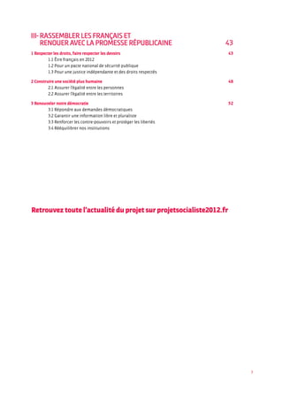 3
III- Rassembler les Français et
renouer avec la promesse républicaine	 43
1 Respecter les droits, faire respecter les devoirs	 43
	 1.1 Être français en 2012	
	 1.2 Pour un pacte national de sécurité publique	
	 1.3 Pour une justice indépendante et des droits respectés	
2 Construire une société plus humaine	 48
	 2.1 Assurer l’égalité entre les personnes	
	 2.2 Assurer l’égalité entre les territoires	
3 Renouveler notre démocratie	 52
	 3.1 Répondre aux demandes démocratiques	
	 3.2 Garantir une information libre et pluraliste	
	 3.3 Renforcer les contre-pouvoirs et protéger les libertés
	 3.4 Rééquilibrer nos institutions
Retrouvez toute l’actualité du projet sur projetsocialiste2012.fr
 