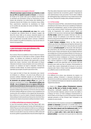 39
3.2.4 Des entreprises encouragées à réinvestir
L’efficacité économique suppose de donner aux entreprises, et avant
tout aux PME, les capacités de grandir et d’innover. La modulation
de l’impôt sur les sociétés selon que les bénéfices sont réinvestis
ou distribués aux actionnaires incitera au financement en fonds
propres des entreprises. Les niches fiscales dont bénéficient les
entreprises devront être limitées et les incitations mieux ciblées.
Nous supprimerons notamment les exonérations de l’impôt
sur les sociétés des plus-values de cession de filiales « fiscales »
(« niche Copé »).
La réforme de la taxe professionnelle sera revue. Alors qu’elle
a représenté sept milliards d’euros de manque à gagner, elle
devra être mieux ciblée sur les secteurs industriels exposés à la
concurrence internationale, ce qui permettra d’en limiter le coût
total. Les collectivités territoriales doivent continuer à bénéficier
d’une incitation à accueillir les entreprises, ce qui est de moins en
moins le cas aujourd’hui.
4 Une puissance publique réhabilitée,
décentralisée et efficace
Pour la droite, l’État est le problème et il faut en réduire les moyens,
le périmètre d’action et le rôle dans la société. La logique libérale
prévaut : les individus s’en remettent au marché pour assurer
l’allocation des biens, des richesses et des opportunités. La société
devient plus injuste. L’ascenseur social, déjà grippé, est bloqué.
L’éducation est de plus en plus privatisée, via les cours privés extra-
scolaires. Les conditions de travail se dégradent. L’éventail des
conditions sociales s’élargit : les classes moyennes se paupérisent
cependant que prospère une petite caste d’ultra-riches.
Il est urgent de doter la France des instruments pour inverser
ces tendances. Le « diffuseur » de justice le plus efficace est une
puissance publique réhabilitée appuyée sur une fiscalité juste,
c’est-à-dire vraiment redistributive. Nous nous fixons pour objectif
de reconstruire une puissance publique efficace pour mener les
politiques qu’attendent les Français. Cette puissance publique sera
refondée : nous ne transigerons pas sur les exigences d’efficacité, de
sobriétéetdeproximitédanslesréponsesapportéesànosconcitoyens.
2012seralapremièreannéedelareconquêteetduréarmementdela
puissance publique. Nous mettrons un terme à la culture du mépris
de l’action publique diffusée par la droite et nous travaillerons à la
reconstruction de la confiance et de la dignité des fonctionnaires.
Nous veillerons à ce que les citoyens s’emparent davantage de la
chosepubliqueetsoientassociésauxchoixquilesconcernent.Nous
donnerons les moyens à la puissance publique de préparer l’avenir.
4.1 Un tat conforté dans ses missions et modernisé
Le cœur de la puissance publique, c’est l’État. Depuis 2007, notre
administration,tantcentralequeterritoriale,aétémalmenéeparun
chefdel’Étatquiaulieudelarespecterlamépriseetquiabafouéles
principesetlesvaleursquienfaisaientlaforceetlaqualité.LaRGPP,
menée à la va-vite dans le seul souci de faire du chiffre a bousculé
lesservices,généréungranddésordreetheurténombred’agentsde
l’État. Nous allons résolument revenir à notre tradition républicaine
s’agissant notamment des recrutements, garantir l’impartialité de
notre administration et plus que jamais l’inscrire dans la défense
del’intérêtgénéral.Nousconforteronsetnousmoderniseronsl’État.
Pour nous, l’État doit être stratège, pilote, prévoyant et partenaire.
4.1.1 Un état stratège
«Onpourraitsepasserdel’État»,cetteantiennen’estpasseulement
contredite par notre histoire, elle est aussi invalidée par l’expérience
actuelle de la mondialisation : partout, en Chine comme aux États-
Unis, en Inde comme au Brésil, l’intervention publique est active.
L’échec de l’organisation d’un système productif soumis aux
marchés et à la concurrence internationale légitime l’intervention
d’un tat stratège, capable de se projeter, d’anticiper, de cibler ses
priorités, d’évaluer ses politiques et de rendre des comptes. La
priorité au long terme permettra de bâtir de nouveaux instruments
de conception de l’action publique.
Le Conseil d’analyse stratégique, héritier du Plan, devra être
renforcé, pour être le lieu d’élaboration de l’expertise nécessaire à la
construction de l’avenir de la France. Il sera articulé à une nouvelle
institution, un Comité prospectif, qui réunira des chefs d’entreprise,
des universitaires, des chercheurs, des représentants des salariés,
des élus locaux. Instance permanente, elle sera chargée d’examiner
une stratégie pour la France permettant d’éclairer les choix pour les
vingtprochainesannées.CeComitéaurapourmission,parexemple,
de proposer les secteurs stratégiques sur lesquels il nous faudra
miser, notamment grâce à la Banque publique d’investissement.
Nous mettrons également en place un pôle national d’expertise
et d’étude, au service des collectivités, pour les assister dans des
domaines aussi variés que l’eau, le transport, l’environnement ou
la santé. Nous croyons indispensable de retrouver le sens de la
projection dans l’avenir, à l’exact inverse de l’agitation brouillonne
qui a affaibli la nation ces dernières années.
4.1.2 Un état pilote
À la différence de la droite, nous donnerons les moyens à la
puissance publique d’intervenir si nécessaire directement sur
l’économie et la société, pour appliquer les priorités décidées par les
élus,enmobilisantlesénergieseteninjectantducapitalpublicdans
l’appareil de production.
La création de la Banque publique d’investissement consacrera
le retour de l’ tat dans sa fonction de pilote industriel. Financé
efficacement, mobilisable rapidement, décliné territorialement
sous forme de fonds régionaux, adossé à la Caisse des dépôts, à
la Banque de France, au Fonds stratégique d’investissement ou
encore à Oséo, cet outil majeur au service de la politique industrielle
nationale permettra à la fois d’investir dans l’innovation et de
revitaliser les sites sinistrés.
Selon les secteurs et les situations, la perspective de nationalisations
partielles ou temporaires, garantissant un contrôle public, pourra
constituer un levier efficace et juste en cas de nécessité. Le statut
de La Poste devra redevenir celui d’un établissement public, dans la
fidélité au résultat de la votation citoyenne organisée en 2009.
Là où il y a argent public, il doit y avoir droit de regard de la
puissance publique – ce principe mis en œuvre dans les collectivités
 