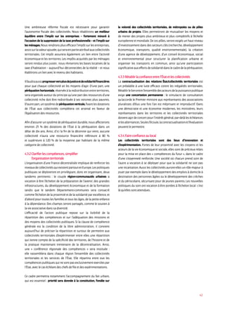 42
Une ambitieuse réforme fiscale est nécessaire pour garantir
l’autonomie fiscale des collectivités. Nous rétablirons un meilleur
équilibre entre l’impôt sur les entreprises – fortement minoré à
l’occasion de la suppression de la taxe professionnelle – et l’impôt sur
lesménages.Nousrendronsplusefficacel’impôtsurlesentreprises,
assissurlavaleurajoutée,quiseraenpartieattribuéauxcollectivités
territoriales. Cet impôt assurera également un lien entre l’activité
économique et les territoires. Les impôts acquittés par les ménages
seront rendus plus justes : nous réviserons les bases locatives de la
taxe d’habitation – aujourd’hui déconnectées de la réalité – et nous
établirons un lien avec le revenu des habitants.
Ilfaudraaussiprogresserversplusdejusticeetdesolidaritéfinancières
pour que chaque collectivité ait les moyens d’agir. D’une part, une
péréquationhorizontale,réservéeàlaredistributionentreterritoires,
sera organisée autour du principe qu’une part des ressources d’une
collectivité riche doit être redistribuée à ses voisines plus pauvres.
D’autrepart,unsystèmedepéréquationverticale,fixantlesdotations
de l’État aux collectivités complètera cet arsenal en faveur de
l’égalisation des ressources.
Afind’assurerunsystèmedepéréquationdurable,nousaffecterons
environ 25 % des dotations de l’État à la péréquation dans un
délai de dix ans. Ainsi, d’ici la fin de la décennie qui vient, aucune
collectivité n’aura une ressource financière inférieure à 80 %
et supérieure à 120 % de la moyenne par habitant de la même
catégorie de collectivité.
4.3.2Clarifierlescompétences,simplifier
l’organisationterritoriale
L’organisation d’une France décentralisée implique de renforcer les
niveauxdecollectivitésquiexistentpartoutenEurope.Lespolitiques
publiques se déploieront en privilégiant, donc en organisant, deux
tandems pertinents : le couple région-communautés urbaines a
vocation à être l’échelon de la préparation de l’avenir, des grandes
infrastructures, du développement économique et de la formation
tandis que le tandem Département-communes sera consacré
comme l’échelon de la proximité et de la solidarité par excellence, et
d’abord pour toutes les familles et tous les âges, de la petite enfance
à la dépendance. Des champs seront partagés, comme le soutien à
la vie associative dans sa diversité.
L’efficacité de l’action publique repose sur la lisibilité de la
répartition des compétences et sur l’adéquation des missions et
des moyens des collectivités publiques. Si la clause de compétence
générale est la condition de la libre administration, il convient
aujourd’hui de préciser la répartition et surtout de permettre aux
collectivités territoriales d’expérimenter entre elles une répartition
qui tienne compte de la spécificité des territoires, de l’histoire et de
la pratique maintenant trentenaire de la décentralisation. Ainsi,
une « conférence régionale des compétences » sera instituée :
elle rassemblera dans chaque région l’ensemble des collectivités
territoriales et les services de l’État. Elle répartira entre eux les
compétencespubliquesquinesontpasexclusivementexercéespar
l’État, avec le cas échéant des chefs de file et des expérimentations.
Ce cadre permettra notamment l’accompagnement du fait urbain,
qui est essentiel : priorité sera donnée à la constitution, fondée sur
la volonté des collectivités territoriales, de métropoles ou de pôles
urbains de projets. Elles permettront de mutualiser les moyens et
de mener des projets plus ambitieux et plus compétitifs à l’échelle
européenne et mondiale. De ces pôles, seront exigés un haut niveau
d’investissement dans des secteurs clés (recherche, développement
économique, transports, qualité environnementale), la création
d’une agence de développement, d’un conseil économique, social
et environnemental pour structurer la planification urbaine et
organiser les transports en commun, ainsi qu’une participation
significativeauxeffortsdesolidaritédanslecadredelapéréquation.
4.3.3 Rétablir la confiance entre l’état et les collectivités
La contractualisation des relations tat/collectivités territoriales est
un préalable à une lutte efficace contre les inégalités territoriales.
Rétablirlelienentrel’ensembledesacteursdelapuissancepublique
exige une concertation permanente : le simulacre de consultation
qu’accorde le Premier ministre aux représentants des associations
pluralistes d’élus une fois l’an est méprisant et improductif. Dans
une démocratie et une économie modernes, les ministères, leurs
représentants dans les territoires et les collectivités territoriales
doiventagirdeconcertpourl’intérêtgénéral,par-delàleséchéances
etlesalternances.Seulesl’écoute,lacontractualisationetl’évaluation
peuvent le permettre.
4.3.4 Faire confiance au local
Les collectivités territoriales sont des lieux d’innovation et
d’expérimentation. Fortes de leur proximité avec les citoyens et les
acteurs de la vie économique et sociale, elles sont de précieux relais
pour la mise en place des « compétences du futur », dans le cadre
d’une citoyenneté renforcée. Une société où chacun prend soin de
l’autre a vocation à se déployer pour que la solidarité ne soit pas
une incantation. Aussi les collectivités auront-elles un rôle majeur à
jouer par exemple dans le développement des emplois à domicile à
destination des personnes âgées ou le développement des crèches
et du périscolaire, sécurisant pour de jeunes parents. Les nouvelles
politiques du soin ont vocation à être portées à l’échelon local : c’est
là qu’elles sont attendues.
 