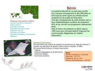 Bénin Bénin Nombre d'habitants : 8 440 000 Rang IDH : 161 /177 Espérance de vie : 50,7 Nombre de bénéficiaires : 252 246 Le système éducatif de ce petit pays souffre d'un manque d'enseignants et des difficultés se font toujours sentir quant aux infrastructures scolaires et à la qualité de l'éducation. Une des conséquences de cette situation est un taux d'alphabétisation au Bénin de seulement 40% et qui connaît une progression relativement lente. Aide et Action est présente au Bénin depuis 1993 avec pour principal objectif d'appuyer les communautés villageoises en matière d'éducation. Exemple d’intervention : Pour permettre aux enfants de migrants en provenance du Togo de continuer à recevoir une éducation de qualité, Aide et Action a équipé, en 2005,  82 Centres Petite Enfance et écoles maternelles : mobilier,  matériel pédagogique et de décoration,  matériels ludiques, fournitures scolaires. Domaines d’intervention au Bénin Accès et qualité de l’éducation  Petite enfance  Education  inclusive  Education  à la citoyenneté Education  à la vie   Education  à la santé Éducation des filles et des femmes  Migration  