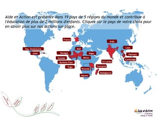 Aide et Action est présente dans 19 pays de 5 régions du monde et contribue à l'éducation de plus de 2 millions d'enfants. Cliquez sur le pays de votre choix pour en savoir plus sur nos actions sur place. Rép. Dominicaine Haïti Sénégal Guinée Burkina Faso Togo Mali Niger Bénin Rwanda Malawi Tanzanie Madagascar Inde Laos Vietnam Cambodge France Sri Lanka 