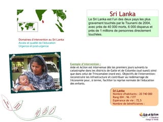 Sri Lanka Sri Lanka Nombre d'habitants : 20 740 000 Rang IDH : 96 /177 Espérance de vie : 72,5 Nombre de bénéficiaires : Le Sri Lanka est l’un des deux pays les plus gravement touchés par le Tsunami de 2004, avec près de 40 000 morts, 6 000 disparus et près de 1 millions de personnes directement touchées. Domaines d’intervention au Sri Lanka Accès et qualité de l’éducation  Urgence et post-urgence Exemple d’intervention : Aide et Action est intervenue dès les premiers jours suivants la catastrophe dans les districts de Galle et de Colombo (sud ouest) ainsi que dans celui de Trincomalee (nord est). Objectifs de l'intervention: reconstruire les infrastructure et contribuer au redémarrage de l'économie pour, à terme, faciliter la reprise normale de l'éducation des enfants. 