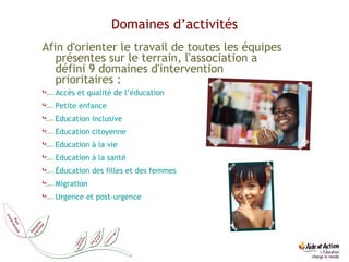 Domaines d’activités Afin d'orienter le travail de toutes les équipes présentes sur le terrain, l'association a défini 9 domaines d'intervention prioritaires : Accès et qualité de l’éducation  Petite enfance  Education inclusive  Education citoyenne Education à la vie   Education à la santé Éducation des filles et des femmes Migration Urgence et post-urgence 