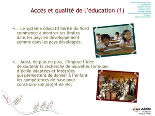Accès et qualité de l’éducation (1) Le système éducatif hérité du Nord commence à montrer ses limites  dans les pays en développement  comme dans les pays développés. Aussi, de plus en plus, s’impose l’idée  de soutenir la recherche de nouvelles formules  d’école adaptées et intégrées  qui permettent de donner à l’enfant  les compétences de base pour  construire son projet de vie. Accès et qualité de l’éducation  Petite enfance  Education  inclusive  Education  citoyenne Education  à la vie   Education  à la santé Éducation des filles et des femmes  Migration  Urgence et post-urgence 