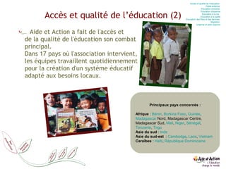 Accès et qualité de l’éducation (2) Aide et Action a fait de l'accès et  de la qualité de l'éducation son combat  principal.  Dans 17 pays où l'association intervient,  les équipes travaillent quotidiennement  pour la création d'un système éducatif  adapté aux besoins locaux. Principaux pays concernés : Afrique  :  Bénin ,  Burkina Faso ,  Guinée ,  Madagascar  Nord, Madagascar Centre, Madagascar Sud,  Mali ,  Niger ,  Sénégal ,  Tanzanie ,  Togo Asie du sud  :  Inde Asie du sud-est   :  Cambodge ,  Laos ,  Vietnam Caraïbes  :  Haïti ,  République Dominicaine Accès et qualité de l’éducation  Petite enfance  Education  inclusive  Education  citoyenne Education  à la vie   Education  à la santé Éducation des filles et des femmes  Migration  Urgence et post-urgence 