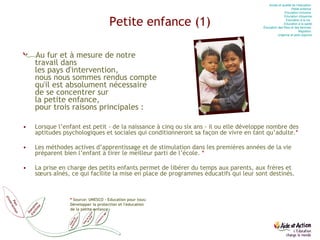 Petite enfance (1) Au fur et à mesure de notre  travail dans  les pays d'intervention,  nous nous sommes rendus compte  qu'il est absolument nécessaire  de se concentrer sur  la petite enfance,  pour trois raisons principales : Lorsque l’enfant est petit - de la naissance à cinq ou six ans - il ou elle développe nombre des aptitudes psychologiques et sociales qui conditionneront sa façon de vivre en tant qu’adulte. * Les méthodes actives d’apprentissage et de stimulation dans les premières années de la vie préparent bien l’enfant à tirer le meilleur parti de l’école.  * La prise en charge des petits enfants permet de libérer du temps aux parents, aux frères et sœurs aînés, ce qui facilite la mise en place de programmes éducatifs qui leur sont destinés. *   Source: UNESCO - Education pour tous: Développer la protection et l'éducation de la petite enfance Accès et qualité de l’éducation  Petite enfance  Education  inclusive  Education  citoyenne Education  à la vie   Education  à la santé Éducation des filles et des femmes  Migration  Urgence et post-urgence 