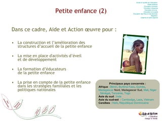 Petite enfance (2) Dans ce cadre, Aide et Action œuvre pour : La construction et l’amélioration des  structures d’accueil de la petite enfance La mise en place d'activités d’éveil  et de développement La formation d’éducateurs  de la petite enfance La prise en compte de la petite enfance  dans les stratégies familiales et les  politiques nationales Accès et qualité de l’éducation  Petite enfance  Education  inclusive  Education  citoyenne Education  à la vie   Education  à la santé Éducation des filles et des femmes  Migration  Urgence et post-urgence Principaux pays concernés : Afrique  :  Bénin ,  Burkina Faso ,  Guinée ,  Madagascar  Nord, Madagascar Sud,  Mali ,  Niger ,  Sénégal ,  Tanzanie ,  Togo Asie du sud  :  Inde Asie du sud-est   :  Cambodge ,  Laos ,  Vietnam Caraïbes  :  Haïti ,  République Dominicaine 