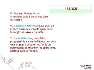 France En France, Aide et Action  intervient dans 2 domaines bien distincts : Education citoyenne  pour que, en France aussi, les enfants apprennent les règles du vivre ensemble. La  Mobilisation , pour faire progresser la cause de l'éducation pour tous et pour collecter les fonds qui permettent de financer les opérations, partout dans le monde. 