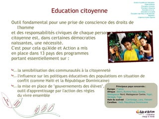 Education citoyenne Outil fondamental pour une prise de conscience des droits de l'homme et des responsabilités civiques de chaque personne, l'éducation citoyenne est, dans certaines démocraties  naissantes, une nécessité. C'est pour cela qu'Aide et Action a mis  en place dans 13 pays des programmes  portant essentiellement sur : la sensibilisation des communautés à la citoyenneté l'influence sur les politiques éducatives des populations en situation de conflit (comme Haïti et la République Dominicaine) la mise en place de "gouvernements des élèves",  outil d'apprentissage par l'action des règles  du vivre ensemble  Accès et qualité de l’éducation  Petite enfance  Education inclusive  Education citoyenne Education à la vie   Education à la santé Éducation des filles et des femmes  Migration  Urgence et post-urgence Principaux pays concernés : Europe  :  France   Afrique  :  Bénin ,  Burkina Faso ,  Guinée ,  Madagascar  Nord, Madagascar Centre,  Niger ,  Sénégal ,  Togo Asie du sud-est   :  Cambodge ,  Laos ,  Vietnam Caraïbes  :  Haïti ,  République Dominicaine 