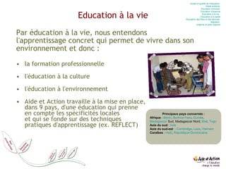 Education à la vie Par éducation à la vie, nous entendons  l'apprentissage concret qui permet de vivre dans son environnement et donc : la formation professionnelle l'éducation à la culture l'éducation à l'environnement Aide et Action travaille à la mise en place,  dans 9 pays, d'une éducation qui prenne  en compte les spécificités locales  et qui se fonde sur des techniques  pratiques d'apprentissage (ex. REFLECT) Accès et qualité de l’éducation  Petite enfance  Education  inclusive  Education  citoyenne Education  à la vie   Education  à la santé Éducation des filles et des femmes  Migration  Urgence et post-urgence Principaux pays concernés : Afrique  :  Bénin ,  Burkina Faso ,  Guinée ,  Madagascar  Sud, Madagascar Nord,  Mali ,  Togo Asie du sud  :  Inde   Asie du sud-est   :  Cambodge ,  Laos ,  Vietnam Caraïbes  :  Haïti ,  République Dominicaine 