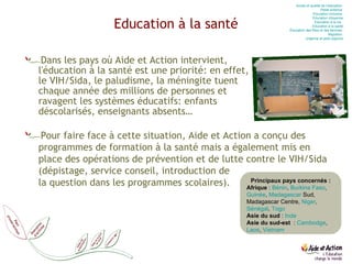 Education à la santé Dans les pays où Aide et Action intervient, l'éducation à la santé est une priorité: en effet, le VIH/Sida, le paludisme, la méningite tuent chaque année des millions de personnes et ravagent les systèmes éducatifs: enfants déscolarisés, enseignants absents… Pour faire face à cette situation, Aide et Action a conçu des programmes de formation à la santé mais a également mis en place des opérations de prévention et de lutte contre le VIH/Sida (dépistage, service conseil, introduction de  la question dans les programmes scolaires). Accès et qualité de l’éducation  Petite enfance  Education  inclusive  Education  citoyenne Education  à la vie   Education  à la santé Éducation des filles et des femmes  Migration  Urgence et post-urgence Principaux pays concernés : Afrique  :  Bénin ,  Burkina Faso ,  Guinée ,  Madagascar  Sud, Madagascar Centre,  Niger ,  Sénégal ,  Togo Asie du sud  :  Inde   Asie du sud-est   :  Cambodge ,  Laos ,  Vietnam 